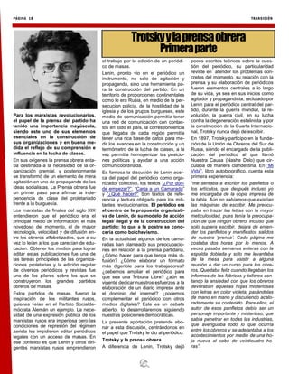 PÁGINA 18 TRANSICIÓN
Para los marxistas revolucionarios,
el papel de la prensa del partido ha
tenido una importancia mayúscula,
siendo este uno de sus elementos
esenciales en la construcción de
sus organizaciones y en buena me-
dida el reflejo de su comprensión e
influencia en la lucha de clases.
En sus orígenes la prensa obrera esta-
ba destinada a la necesidad de la or-
ganización gremial, y posteriormente
se transformó de un elemento de mera
agitación en uno de propaganda de las
ideas socialistas. La Prensa obrera fue
un primer paso para afirmar la inde-
pendencia de clase del proletariado
frente a la burguesía.
Los marxistas de finales del siglo XIX
entendieron que el periódico era el
principal medio de información, el más
novedoso del momento, el de mayor
tecnología, velocidad y de difusión en-
tre los obreros alfabetizados, que a su
vez lo leían a los que carecían de edu-
cación. Obtener los medios para lograr
editar estas publicaciones fue una de
las tareas principales de las organiza-
ciones proletarias y la edición regular
de diversos periódicos y revistas fue
uno de los pilares sobre los que se
construyeron los grandes partidos
obreros de masas.
Estos partidos de masas, fueron la
inspiración de los militantes rusos,
quienes veían en el Partido Socialde-
mócrata Alemán un ejemplo. La nece-
sidad de una expresión pública de los
marxistas rusos era imperiosa pero las
condiciones de represión del régimen
zarista les impidieron editar periódicos
legales con un acceso de masas. En
ese contexto es que Lenin y otros diri-
gentes marxistas rusos emprendieron
el trabajo por la edición de un periódi-
co de masas.
Lenin, pronto vio en el periódico un
instrumento, no solo de agitación y
propaganda, sino una herramienta pa-
ra la construcción del partido. En un
territorio de proporciones continentales
como lo era Rusia, en medio de la per-
secución policía, de la hostilidad de la
iglesia y de los grupos burgueses, este
medio de comunicación permitía tener
una red de comunicación con contac-
tos en todo el país, la correspondencia
que llegaba de cada región permitía
tener una rica base de datos para me-
dir los avances en la construcción y un
termómetro de la lucha de clases, a la
vez permitía homogenizar las posicio-
nes políticas y ayudar a una acción
común coordinada.
Es famosa la discusión de Lenin acer-
ca del papel del periódico como orga-
nizador colectivo, los textos “¿Por dón-
de empezar?”, “Carta a un Camarada”
y “¿Qué hacer?” Son textos de refe-
rencia y lectura obligada para los mili-
tantes revolucionarios. El periódico era
el centro de la propuesta organizati-
va de Lenin, de su modelo de acción
legal/ ilegal y de la construcción del
partido: lo que a la postre se cono-
cería como bolchevismo.
En la actualidad algunos de los cama-
radas han planteado sus preocupacio-
nes en relación a la prensa partidaria,
¿Cómo hacer para que tenga más di-
fusión? ¿Cómo elaborar un formato
más digerible para los trabajadores?
¿debemos ampliar el periódico para
que sea una Tribuna Libre? ¿aún es
vigente dedicar nuestros esfuerzos a la
elaboración de un diario impreso ante
el dominio del internet? ¿podemos
complementar el periódico con otros
medios digitales? Este es un debate
abierto, lo desarrollaremos siguiendo
nuestras posiciones democráticas.
La presente aportación pretende abo-
nar a esta discusión, centrándonos en
el papel que Trotsky le dio al periódico.
Trotsky y la prensa obrera
A diferencia de Lenin, Trotsky dejó
pocos escritos teóricos sobre la cues-
tión del periódico, su particularidad
reviste en atender los problemas con-
cretos del momento. su relación con la
prensa y su elaboración de periódicos
fueron elementos centrales a lo largo
de su vida, ya sea en sus inicios como
agitador y propagandista, reclutado por
Lenin para el periódico central del par-
tido, durante la guerra mundial, la re-
volución, la guerra civil, en su lucha
contra la degeneración estalinista y por
la construcción de la Cuarta Internacio-
nal, Trotsky nunca dejó de escribir.
En 1897, Trotsky participo en la funda-
ción de la Unión de Obreros del Sur de
Rusia, siendo el encargado de la publi-
cación del periódico al que llamó
Nuestra Causa (Nashe Delo) que cir-
culaba de manera clandestina. En “Mi
Vida”, libro autobiográfico, cuenta esta
primera experiencia:
“me sentaba a escribir los panfletos o
los artículos, que después incluso yo
me encargaba de la copia impresa de
la tabla. Aún no sabíamos que existían
las máquinas de escribir. Me preocu-
paba en trazar las letras con la mayor
meticulosidad, pues tenía la preocupa-
ción de que ningún obrero, incluso que
solo supiera escribir, dejara de enten-
der los panfletos y manifiestos salidos
de nuestra ‘prensa’. Cada página me
costaba dos horas por lo menos. A
veces pasaba semanas enteras con la
espalda doblada y solo me levantaba
de la mesa para asistir a alguna
reunión o dar un curso para los obre-
ros. Quedaba feliz cuando llegaban los
informes de las fábricas y talleres con-
tando la ansiedad con que los obreros
devoraban aquellas hojas misteriosas
con letras en color violeta, pasándolas
de mano en mano y discutiendo acalo-
radamente su contenido. Para ellos, el
autor de esos panfletos debía ser un
personaje importante y misterioso, que
sabía penetrar en todas las industrias,
que averiguaba todo lo que ocurría
entre los obreros y se adelantaba a los
acontecimientos por medio de una ho-
ja nueva al cabo de veinticuatro ho-
ras”.
Trotskyylaprensaobrera
Primeraparte
 