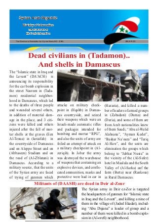 The Electronic Newsletter for Syrian News NO0 )246( 2013/9/25
Syrian Arab Republic
Ministry of Information
The Directorate of
Electronic Information
Page NO.1
Dead civilians in (Tadamon)..
And shells in Damascus
The “Islamic state in Iraq and
the Levant” (DA’ACH) is
announcing its responsibility
for the car bomb explosion in
the street Nasreen in (Tada-
mon) residential neighbor-
hood in Damascus, which led
to the deaths of three people
and wounded several others,
in addition of material dam-
age in the place, and 3 citi-
zens were killed and others
injured after the fall of mor-
tar shells at the graves (Een
Al-Tenaa) in (kotaifah) in
the countryside of Damascus
and on Aleppo Street and on
(Abbaseen) Stadium and on
the road of (Al-Zblatani) in
Damascus. According to a
military source, that the units
of the Syrian army are faced
of trying of gunmen which
Militants of (DAASH) are dead in Deir al-Zour
attacke on military check-
point in (Hqahb) in Damas-
cus countryside, and seized
their weapons which were an
Israeli-made automatic rifles
and packages intended for
bombing and mortar “RPG”,
and also the units of army are
foiled an attempt of attack on
a military checkpoint in (Al-
zeriqih). In Jobar the army
was destroyed the warehouse
of weapons that containing an
explosive devices, and confis-
cated ammunition, masks and
protective were had in car in
(Harasta), and killed a num-
ber of leaders of armed groups
in (Zabadani) (Duma) and
(Daria), and some of them are
from Arab nationalities knew
of them Saudi, “Abu al-Walid
Alahsana”, “Ayman Keder”,
“Bashar Na’oura” and “Tariq
Al-Haw”, and the units are
elimination the groups which
belong to “Jabhat Nusra” in
the vicinity of the (Al-Safer)
hotel in Maalula and the South
Valley of (Al-Sarka) anf the
farm (Berta) near (Rankous)
in Rural Damascus.
The Syrian army in Deir ez-Zor is targeted
the headquarters of gunmen for “Islamic state
in Iraq and the Levant”, and killing a nine of
them in the village of (Jaded Ekadat), includ-
ing “Abu Dujana” a leader of group and a
number of them were killed in a bomb explo-
sion in (Al-orefi) neighborhood.
 