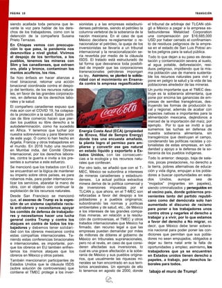 PÁGINA 10 TRANSICIÓN
siendo acallada toda persona que le-
vante la voz para hablar de los dere-
chos de los trabajadores, como con la
detención de la compañera Susana
Prieto Terrazas.
En Chiapas vemos con preocupa-
ción lo que pasa, la pandemia nos
desmoviliza a nivel global. Vivimos
el despojo de los territorios, a los
pueblos, tenemos las mineras con
Slim y las canadienses, que extraen
oro, plata y bronce, contaminan los
mantos acuíferos, los ríos.
Se hizo énfasis en hacer alianzas a
nivel binacional, retomar una acción
binacional coordinada contra el despo-
jo del territorio, de los recursos natura-
les, en favor de las grandes corporacio-
nes, en defensa de los derechos labo-
rales y la salud
El compañero canadiense expuso que
más aún con el COVID 19, ha colapsa-
do la protección a la salud. Estas políti-
cas de libre comercio hacen que pier-
dan los pueblos su libre derecho a la
autodeterminación, como ha sucedido
en África. Y tenemos que luchar por
nuestra sobrevivencia y para liberarnos
de este yugo. O como lo han hecho en
Argelia, Francia y otros trabajadores en
el mundo. En 2016 hubo una reunión
en Mumbai india, del Comité Obrero
Internacional, por los derechos labora-
les, contra la guerra e invita a los pre-
sentes a sumarse a este esfuerzo.
Se mencionó que los tratados con E.U.
se encuentran en la lógica de mantener
su imperio sobre otros países, es para
robarnos más, para poder internaciona-
lizar los servicios, abaratar la mano de
obra, con el objetivo con continuar la
explotación de los recursos naturales.
Desde San Francisco se mencionó
que, el ascenso de Trump es la expre-
sión de un sistema capitalista racis-
ta anti-obrero y necesitamos apoyar
los comités de defensa de trabajado-
res y necesitamos hacer una lucha
general contra Trump y contra los
ataques en contra de todos los tra-
bajadores y debemos tener solidari-
dad con los obreros mexicanos contra
estas compañías internacionales. Te-
niendo estas conferencias binacionales
e internacionales, es importante, por-
que los obreros en EU también enfren-
tamos los mismos ataques que los
obreros en México y otros países.
También mencionaron participantes de
Estados Unidos que la cláusula ISDS
(sobre solución de controversias) que
contiene el TMEC protege a los inver-
sionistas y a las empresas estadouni-
denses petroleras, siendo el petróleo la
columna vertebral de la soberanía de la
nación mexicana. En el caso de que
México decidiera re-reglamentar o re-
nacionalizar el petróleo, la queja de los
inversionistas se llevaría a un tribunal
internacional y la renacionalización se-
ría revertida por medio de la cláusula
ISDS. El tratado está estructurado de
tal forma que desvanece toda posibili-
dad de impedir que las corporaciones
transnacionales petroleras impongan
su ley. Asimismo, se planteó la solida-
ridad con el movimiento en Ensena-
da contra la empresa regasificadora
Energía Costa Azul (ECA) (propiedad
de IEnova, filial de Sempra Energy)
donde tras una encuesta amañada,
la planta logro el permiso para am-
pliarse y convertir ese gas natural
en estado líquido y exportarlo a Es-
tados Unidos, con las consecuen-
cias a la ecología y los recursos natu-
rales que conllevan.
Por otro lado, se añadió que con el T-
MEC, México se subordina a intereses
de mineras canadienses y estadouni-
denses. La actual política extractiva
minera deriva de la política comercial y
de inversiones impuestas por el
TLCAN y, que ahora, en el T-MEC son
reforzadas a favor del despojo a los
pobladores y a pueblos originarios;
subordinando las normas y políticas
ambientales y de salud, etc., de México
a los intereses de las grandes compa-
ñías mineras. en relación a la resolu-
ción de controversias, el TMEC y otros
tratados internacionales que México ha
firmado, dan recurso legal a que las
empresas puedan demandar por miles
de millones de dólares al gobierno de
México en tribunales supranacionales,
pero no al revés, en caso de que consi-
deren afectadas sus inversiones, lo
cual es una grave afectación a la sobe-
ranía de México y sus pueblos origina-
rios, que usualmente las riquezas mi-
nerales se han encontrado en sus terri-
torios ancestrales. Un ejemplo de ello
lo tenemos en agosto de 2000, donde
el tribunal de arbitraje del TLCAN obli-
gó a México a pagar a la empresa es-
tadounidense Metalclad Corporation
una compensación por $16,685,000
USD por haber cerrado el confinamien-
to de residuos peligrosos de la empre-
sa en el estado de San Luis Potosí an-
te los peligros para la salud pública.
Todo lo que dejan a su paso es devas-
tación y contaminación severa al suelo,
al agua potable, deforestación, resi-
duos peligroso, impidiendo que la mis-
ma población use de manera sustenta-
ble los recursos naturales para vivir y
pone en peligro la salud y la vida de las
poblaciones alrededor de las mineras.
Un punto importante que el TMEC des-
truye es la soberanía alimentaria, que
pone por encima las ganancias de em-
presas de semillas transgénicas, des-
truyendo las formas de producción lo-
cal y regional, además de acabar con
especies nativas e importantes para la
alimentación mexicana, dejándonos a
merced de la importación del maíz, por
ejemplo. Por lo que se invitó a que
sumemos las luchas en defensa de
nuestra soberanía alimentaria, sin
transgénicos que destruyan el campo,
condenando las políticas racistas y co-
lonialistas de estas empresas, en soli-
daridad y apoyo a la defensa de la so-
beranía de los pueblos indígenas.
Todo lo anterior: despojo, baja de sala-
rios, pocas prestaciones, no derecho a
la tierra, pobres alternativas de educa-
ción y vida digna, empujan a los pobla-
dores a buscar oportunidades en esta-
dos Unidos, aunque sea de
“mojados” (migrantes sin papeles),
siendo criminalizados y perseguidos en
el vecino país, donde gobiernos pro-
venientes tanto del partido republi-
cano como del demócrata solo han
aumentado el discurso de racismo
para poner a los trabajadores unos
contra otros y negarles el derecho a
trabajar y a vivir, por lo que estamos
a favor del derecho a No migrar, es
decir, que México debe tener sobera-
nía nacional para poder poner las con-
diciones que permitan que sus pobla-
dores no sean empujados, obligados a
dejar su tierra natal ante la falta de
oportunidades y empleo; asimismo, los
trabajadores que ya se encuentren
en Estados unidos tienen derecho a
papeles, a trabajo, por derechos la-
borales para todos.
!abajo el muro de Trump!
 