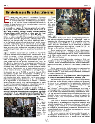 NO. 24 PÁGINA 11
E
n esta mesa participaron 43 compañeros. Tomaron
la palabra 19 oradores que expresaron la situación
de la clase trabajadora de ambos lados de la fronte-
ra, el uso que las trasnacionales han hecho de los
tratados de libre comercio como mecanismo para reducir el
precio de la fuerza de trabajo.
Se expresó que a pesar de haberse aprobado un capítu-
lo especial sobre relaciones laborales en el nuevo T-
MEC, este no es más que letra muerta, pues su elabora-
ción se dio para poder justificar el voto a favor del trata-
do del Partido Demócrata y el apoyo de la AFL CIO.
Si bien el gobierno de AMLO ha realizado una reforma labo-
ral con varios aspectos progresistas, esta respondió a las
presiones que ejercieron los sindicalistas norteamericanos y
no se ha llevado a la práctica una verdadera acción guber-
namental para facilitar que se cumpla con la nueva regla-
mentación, tanto es así, que se carece de presupuesto para
poner en marcha las oficinas que sustituyan a las juntas de
conciliación y arbitraje, ni para la revisión de los contratos de
trabajo.
Algunos oradores expresaron que se trata de imponer la
supuesta libertad sindical desde arriba, beneficiando a los
mismo dirigentes y grupos corporativos charros, que han
puesto trabas a la creación de nuevos sindicatos; cuando
estos se constituyen y logran el reconocimiento oficial, mu-
chas veces después de amplias movilizaciones como en
San Quintín y Matamoros, las empresas en contubernio con
los líderes charros y las autoridades del trabajo hacen todo
lo posible para negar la firma de nuevos contratos colecti-
vos, realzar los recuentos por la titularidad del contrato o
para la elección libre de a cuál sindicato se quiere participar.
Se denunció que con el T-MEC se acordó la clausula ISDS
(solución de disputas entre inversionistas y estados), que en
los hechos elimina la soberanía nacional de México. La clau-
sula ISDS protege a los inversionistas y a las empresas es-
tadounidenses petroleras. En el caso de que México decidie-
ra re-reglamentar o re-nacionalizar el petróleo —columna
vertebral de la soberanía de la nación mexicana— la queja
de los inversionistas se llevaría a un tribunal internacional y
la renacionalización sería inmediatamente revertida.
En el caso de EUA, se expresó que existen luchas en
marcha, que se combinan con las luchas en contra del
racismo, pero que el obstáculo principal sigue siendo la
supeditación de las organizaciones sindicales al Partido
Demócrata, como se vio con la aprobación del T-MEC o
la imposi-
ción
de Biden.
Se expuso
que en Méxi-
co la repre-
sión hacia
aquellos que
luchan sigue
siendo una
práctica co-
mún:
· Con la
criminali-
zación de
la que ha
sido vícti-
ma la com-
pañera
Susana
Prieto,
abogada y
asesora
legal del
SNITIS MOM 20/32, quien estuvo presa por cargos fabrica-
dos por el gobernador del estado de Tamaulipas. Todos los
presentes de diferentes partes de la geografía mexicana,
desde la frontera sur de México hasta la frontera norte, así
como, de EUA coincidieron en la necesidad de mostrar
nuestra solidaridad con la compañera y con el SNITIS y lu-
char por su libertad total e incondicional.
· Como sucede con los trabajadores de la industria auto-
motriz en general, donde se ha dado una serie de despidos
a aquellos que han osado desafiar el control del sindicalismo
de la CTM, CROM, CROC, en particular en las empresas
AUDI y General Motors.
· Lo mismo ha sucedido con los trabajadores de la ma-
quiladora en toda la franja fronteriza, en particular en Baja
California, donde se han dado despidos masivos de trabaja-
dores que buscaban su afiliación a sindicatos independien-
tes.
· Como sucede con los sindicatos autónomos que sufren
la intervención gubernamental. Un ejemplo es la ofensiva en
contra del SME, a cuya dirección legítimamente electa se le
ha negado la toma de nota.
En el ámbito de las organizaciones de trabajadores
al servicio del estado también se expresó que:
· Se mantiene el contubernio con las direcciones charras
en particular en los sectores más importantes del proletaria-
do como lo son los petroleros, los electricistas afiliados al
SUTERM y en el magisterio, cuyas direcciones participaron
en la aprobación de
las “reformas” estructurales (destructoras de empresas y
servicios públicos) y no han sido cuestionadas, por el contra-
rio, se les ha dado el reconocimiento gubernamental, mien-
tras que a organizaciones que han conquistado la democra-
cia se les niega el reconocimiento a través de la negación de
la toma de nota o del reconocimiento como interlocutor de
las demandas.
· En el caso de las organizaciones de trabajadores al ser-
vicio del estado, se expresó que existe una tendencia a la
creación de pequeños sindicatos, por lugar de trabajo o por
municipio, que a nombre de la democratización del sector y
de zafarse de las direcciones corporativas, aumentan la pul-
verización de la fuerza de la clase, su capacidad de negocia-
ción y de articulación colectiva.
· En ambos casos se expresó la necesidad de seguir lu-
chando por la democratización de los grandes sindicatos, y
de denunciar la simulación en la aplicación de las nuevas
Relatoría mesa Derechos Laborales
 