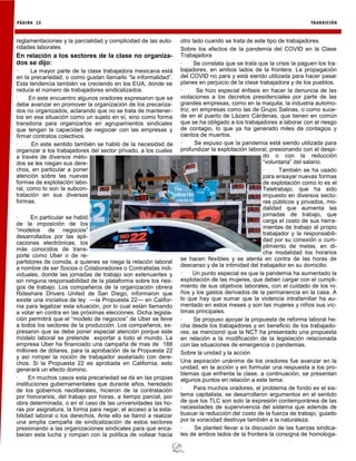 PÁGINA 12 TRANSICIÓN
reglamentaciones y la parcialidad y complicidad de las auto-
ridades laborales.
En relación a los sectores de la clase no organiza-
dos se dijo:
· La mayor parte de la clase trabajadora mexicana está
en la precariedad, o como gustan llamarlo “la informalidad”.
Esta tendencia también va creciendo en los EUA, donde se
reduce el número de trabajadores sindicalizados.
· En este encuentro algunos oradores expresaron que se
debe avanzar en promover la organización de los precariza-
dos no organizados, aclarando que no se trata de mantener-
los en esa situación como un sujeto en sí, sino como forma
transitoria para organizarlos en agrupamientos sindicales
que tengan la capacidad de negociar con las empresas y
firmar contratos colectivos.
· En este sentido también se habló de la necesidad de
organizar a los trabajadores del sector privado, a los cuales
a través de diversos méto-
dos se les niegan sus dere-
chos, en particular a poner
atención sobre las nuevas
formas de explotación labo-
ral, como lo son la subcon-
tratación en sus diversas
formas.
· En particular se habló
de la imposición de los
“modelos de negocios”
desarrollados por las apli-
caciones electrónicas, los
más conocidos de trans-
porte como Uber o de re-
partidores de comida, a quienes se niega la relación laboral
a nombre de ser Socios o Colaboradores o Contratistas indi-
viduales, donde las jornadas de trabajo son extenuantes y
sin ninguna responsabilidad de la plataforma sobre los ries-
gos de trabajo. Los compañeros de la organización obrera
Rideshare Drivers United de San Diego, informaron que
existe una iniciativa de ley —la Propuesta 22— en Califor-
nia para legalizar esta situación, por lo cual están llamando
a votar en contra en las próximas elecciones. Dicha legisla-
ción permitirá que el “modelo de negocios” de Uber se lleve
a todos los sectores de la producción. Los compañeros, ex-
presaron que se debe poner especial atención porque este
modelo laboral se pretende exportar a todo el mundo. La
empresa Uber ha financiado una campaña de mas de 188
millones de dólares, para la aprobación de la Propuesta 22
y así romper la noción de trabajador asalariado con dere-
chos. Si la Propuesta 22 es aprobada en California, esto
generará un efecto domino.
· En muchos casos esta precariedad se da en las propias
instituciones gubernamentales que durante años, heredado
de los gobiernos neoliberales, hicieron de la contratación
por honorarios, del trabajo por horas, a tiempo parcial, por
obra determinada, o en el caso de las universidades las ho-
ras por asignatura, la forma para negar, el acceso a la esta-
bilidad laboral o los derechos. Ante ello se llamó a realizar
una amplia campaña de sindicalización de estos sectores
presionando a las organizaciones sindicales para que enca-
becen esta lucha y rompan con la política de voltear hacia
otro lado cuando se trata de este tipo de trabajadores.
Sobre los efectos de la pandemia del COVID en la Clase
Trabajadora
· Se constata que se trata que la crisis la paguen los tra-
bajadores, en ambos lados de la frontera. La propagación
del COVID no para y está siendo utilizada para hacer pasar
planes en perjuicio de la clase trabajadora y de los pueblos.
· Se hizo especial énfasis en hacer la denuncia de las
violaciones a los decretos presidenciales por parte de las
grandes empresas, como en la maquila, la industria automo-
triz, en empresas como las de Grupo Salinas, o como suce-
de en el puerto de Lázaro Cárdenas, que tienen en común
que se ha obligado a los trabajadores a laborar con el riesgo
de contagio, lo que ya ha generado miles de contagios y
cientos de muertos.
· Se expuso que la pandemia está siendo utilizada para
profundizar la explotación laboral, presionando con el despi-
do o con la reducción
“voluntaria” del salario.
· También se ha usado
para ensayar nuevas formas
de explotación como lo es el
Teletrabajo, que ha sido
impuesto en diversos secto-
res públicos y privados, mo-
dalidad que aumenta las
jornadas de trabajo, que
carga el costo de sus herra-
mientas de trabajo al propio
trabajador y la responsabili-
dad por su conexión o cum-
plimiento de metas, en di-
cha modalidad los horarios
se hacen flexibles y se atenta en contra de las horas de
descanso y de la intimidad del trabajador en su domicilio.
· Un punto especial es que la pandemia ha aumentado la
explotación de las mujeres, que deben cargar con el cumpli-
miento de sus objetivos laborales, con el cuidado de los ni-
ños y los gastos derivados de la permanencia en la casa. A
lo que hay que sumar que la violencia intrafamiliar ha au-
mentado en estos meses y son las mujeres y niños sus víc-
timas principales.
· Se propuso apoyar la propuesta de reforma laboral he-
cha desde los trabajadores y en beneficio de los trabajado-
res; se mencionó que la NCT ha presentado una propuesta
en relación a la modificación de la legislación relacionada
con las situaciones de emergencia o pandemias.
Sobre la unidad y la acción
Una aspiración unánime de los oradores fue avanzar en la
unidad, en la acción y en formular una respuesta a los pro-
blemas que enfrenta la clase, a continuación, se presentan
algunos puntos en relación a este tema:
· Para muchos oradores, el problema de fondo es el sis-
tema capitalista, se desarrollaron argumentos en el sentido
de que los TLC son solo la expresión contemporánea de las
necesidades de supervivencia del sistema que además de
buscar la reducción del costo de la fuerza de trabajo, guiado
por la voracidad destruye también a la naturaleza.
· Se planteó llevar a la discusión de las fuerzas sindica-
les de ambos lados de la frontera la consigna de homologa-
 