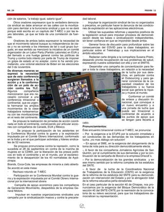 NO. 24 PÁGINA 11
ción de salarios, “a trabajo igual, salario igual”.
· Otros oradores expresaron que la verdadera democra-
cia sindical se debe arrancar en las calles con la moviliza-
ción para derrotar a la burocracia sindical y que no se dará
porque esté escrita en un capítulo del T-MEC o por las le-
yes laborales, ya que se trata de una correlación de fuer-
zas.
· Oradores de ambos lados expresaron la necesidad de
que el movimiento laboral busque su independencia de cla-
se y no se someta a los intereses de tal o cual grupo bur-
gués; en ese sentido se mencionó la iniciativa de un comité
organizador de un Labor Party (Partido Laborista) en EUA y
del llamado a una huelga general contra las políticas de
Trump y contra todo intento por parte de Trump de imponer
un golpe de estado al no aceptar, como lo ha venido pro-
metiendo, una victorial electoral de Biden en las elecciones
del 3 de noviembre.
De diversas maneras se
expresó la necesidad
que de esta conferencia
surgieran llamados a la
acción y a la conforma-
ción de un polo de ac-
ción contra los TLC.
Algunos compañeros
mencionaron que era ne-
cesario convocar a una
conferencia trinacional o
continental, que es urgen-
te hermanar los amplios
movimientos de la clase
trabajadora norteamerica-
na con las movilizaciones
en el resto del continente.
· Se propuso la realización de jornadas de acción coordi-
nada en todo el continente, comenzando por articular accio-
nes con compañeros de Canadá, EUA y México.
· Se propuso la participación de los asistentes en
la Conferencia Mundial contra la guerra y la explotación
impulsada por el Comité Obrero Internacional, conformado
en la India y en el que participan activistas y líderes sindica-
les de 52 naciones.
· Se propuso pronunciarse contra la represión, como la
sucedida el 28 de septiembre en contra de la marcha de
mujeres en la CDMX, por la liberación de los presos políti-
cos en todo el continente y en el mundo, por el esclareci-
miento de la desaparición de los 43 normalistas de Ayot-
zinapa.
Brands, Coca-Cola, las empresas de minería a cielo abierto
Se acordó en esta mesa:
· Rechazo rotundo al T-MEC
· Participación en la Conferencia Mundial contra la gue-
rra y la explotación impulsada por el Comité Obrero Interna-
cional por la internacional obrera
· Campaña de apoyo económico para los compañeros
de Generando Movimiento, despedidos de la empresa Ge-
neral Motors.
· Impulsar en nuestras organizaciones sindicales una
campaña por la sindicalización masiva y contra la precarie-
dad laboral.
· Impulsar la organización sindical de los no organizados
o precarios, en particular hacer la denuncia de las condicio-
nes de explotación en las aplicaciones electrónicas.
· Utilizar las supuestas reformas y aspectos positivos de
la legislación actual para impulsar procesos de democrati-
zación desde las bases o sindicalización independientes,
sin tener confianza en que se impondrán desde arriba.
· Generar foros de discusión para profundizar sobre las
consecuencias del COVID para la clase trabajadora, en
particular sobre el Teletrabajo y sus implicaciones en el
ámbito educativo.
· Redactar carta dirigida a la compañera Susana Prieto,
deseando pronta recuperación de sus problemas de salud,
expresando nuestra solidaridad con ella y con el SNITIS.
· Desarrollar una campaña de concientización para lle-
gar a toda la clase trabajadora, en relación a la necesidad
de la lucha por sus dere-
chos, en particular contra
el Outsourcing y para ge-
nerar conciencia de la ca-
pacidad creadora de los
trabajadores y su fuerza
social que genera la rique-
za y mueve al mundo.
· Conformar un comité
de enlace y discusión tri-
nacional, que convoque a
un nuevo encuentro y a
una jornada de lucha que
puede ser trinacional o
continental de acuerdo a
los puntos de apoyo que
se tengan para llevarla a
cabo.
Pronunciamientos:
Éste encuentro binacional contra el T-MEC, se pronuncia:
– Por la exigencia a la STyPS por la solución inmediata y
sin condiciones de las demandas de los trabajadores en
lucha. ¡no mas diálogo sin solución!
– En apoyo al SME, en la exigencia del otorgamiento de la
toma de nota para su dirección democráticamente electa.
– A favor de los compañeros Jornaleros Agrícolas de San
Quintín, por el cumplimiento de sus demandas y por la con-
tinuación de la campaña de Boicot a la empresa Driscoll´s.
– Por la democratización de los grandes sindicatos y en
ese mismo sentido por la reforma completa de los estatutos
del SNTE.
– A favor de la lucha de la Coordinadora Nacional
de Trabajadores de la Educación (CNTE) en la exigencia
de la reforma de los estatutos del SNTE para su democrati-
zación sin intervención del Estado y por la abrogación total
de la reforma educativa peña-obradorista.
En el caso particular de la sección 40 de Chiapas, nos pro-
nunciamos por la exigencia del Bloque Democrático de la
sección 40 del SNTE-CNTE por la reemisión de la convoca-
toria de su relevo seccional, para que los trabajadores de-
mocraticen su representación.
 
