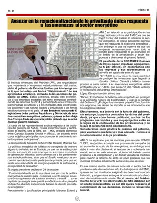 NO. 24 PÁGINA 15
El Instituto Americano del Petróleo (API), una organización
que representa a empresas estadounidenses del sector,
pidió al gobierno de Estados Unidos que intervenga an-
te lo que considera una franca “discriminación” de sus
agremiados en México, derivado de las acciones del go-
bierno de AMLO. Estas acciones, señala, dan preferen-
cia a las empresas estatales del ramo energético contradi-
ciendo las reformas de 2014 y perjudicando a las firmas nor-
teamericanas en México y a los mercados dela electricidad,
las gasolinas y gas natural licuado y perjudicado a las firmas
estadounidenses en el país. A este llamado se han sumado 43
legisladores de los partidos Republicano y Demócrata, de esta-
dos con sectores energéticos poderosos, quienes se han dirigi-
do a Trump a través de una carta pública pidiendo que se actué
contra el gobierno mexicano.
La carta de los representantes explica respecto a las accio-
nes del gobierno de AMLO, “Estos esfuerzos violan y contra-
dicen el espíritu, sino la letra, del T-MEC (tratado comercial
entre Canadá, Estados Unidos y México), un acuerdo entre
cuyos objetivos principales son promover el crecimiento en-
tre los países participantes”.
La respuesta del Senador de MORENA Ricardo Monreal fue
“La política energética de México no transgrede de manera
alguna lo señalado en el Tratado, ya que no se están prohi-
biendo, por parte de esta empresa, los permisos en materia
de generación eléctrica, como afirman las y los parlamenta-
rios estadounidenses, sino que el Estado mexicano se en-
cuentra reordenando esta participación privada para que no
exista una sobreoferta de energía que afecte la suficiencia y
la seguridad de despacho”
El propio presidente declaró el 24 de octubre:
“Fundamentalmente en lo que tiene que ver con la política
energética de nuestro país, no hemos suscrito ningún acuer-
do con los gobiernos de Estados Unidos o Canadá” …“En el
capítulo de energía sólo quedó establecido en dos párrafos
el derecho absoluto soberano de México de decidir en mate-
ria energética”
Precisamente la justificación principal de Marcelo Ebrard y
AMLO en relación a su participación en las
negociaciones y firma del T MEC es que se
logró Excluir del tratado lo referente al sec-
tor energético, el propio presidente expreso
que “se resguarda la soberanía energética”,
sin embargo lo que se observa es que las
empresas norteamericanas haran todo lo
posible para resguardar lo ya avanzado en
el ámbito de la privatización y están dis-
puestas a chantajear al gobierno federal.
El presidente de la COPARMEX Gustavo
de Hoyos, (quien impulsa el agrupamien-
to Sí por México), en concordancia con
las empresas y sus representantes ya
advertía en agosto de este año que
“El T MEC es muy claro: la responsabilidad
de proteger las inversiones que llegarán a
Estados Unidos, Canadá o México corres-
ponden a cada nación. Las inversiones energéticas están
protegidas por el T-MEC, que preservó del Tratado anterior
el mecanismo del arbitraje internacional”.
López Obrador también afirmo que
"Dicen: ‘El Gobierno de México está empeñado en proteger
a la Comisión Federal de Electricidad’. ¿Cuál es la función
del Gobierno? ¿Proteger los intereses privados? No, los úni-
cos negocios que deben de importar a los funcionarios son
los negocios públicos"
Efectivamente, esa debería ser la función del gobierno,
sin embargo, la practica contradice los dichos del presi-
dente, ya que como hemos publicado, muchos de los
programas que impulsa y sus megaproyectos están en
la lógica de la continuación de las privatizaciones y de
lo que él caracteriza como neoliberalismo.
Consideramos como positiva la posición del gobierno,
pero valoramos que debería ir mas adelante, rumbo a la
renacionalización de lo ya privatizado.
AMLO ha explicado que las medidas para rescate PEMEX
Y CFE, responden a cumplir sus promesa de campaña de
no aumentar el costo de los energéticos, sin embargo esto
debe ir mas allá planteando el rescate de la soberanía na-
cional, como se pude observar el texto del tratado puede
prestarse a la interpretación y sin tomar verdaderas medidas
para revertir la reforma de 2014 es poco probable que las
medidas tomadas actualmente sobrevivan este sexenio.
En ese mismo sentido, de manera concreta un sector que ha
planteado esta demanda han sido los trabajadores del SME,
quienes se han movilizado, exigiendo su derecho a la recon-
tratación, y exigiendo se entregue la toma de nota a la direc-
ción democráticamente electa. En el camino del fortaleci-
miento de la CFE los electricistas del SME deberían ser
un aliado imprescindible, es por ello que es necesario el
cumplimiento de sus demandas, incluida la reinserción
laboral.
Avanzar en la renacionalización de lo privatizado única respuesta
a las amenazas al sector energético
 