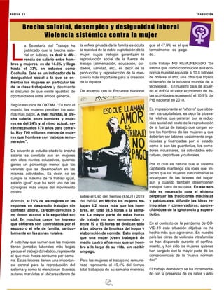 PÁGINA 16 TRANSICIÓN
L
a Secretaría del Trabajo ha
publicado que la brecha sala-
rial en México, es decir la dife-
rencia de salario entre hom-
bres y mujeres, es de 14.6% y llega
hasta el 33% en estados como
Coahuila. Este es un indicador de la
desigualdad social a la que se en-
frentan las mujeres en particular las
de la clase trabajadora y desmiente
el discurso de que existe igualdad de
oportunidades entre ambos géneros.
Según estudios de OXFAM. “En todo el
mundo, las mujeres perciben los sala-
rios más bajos. A nivel mundial, la bre-
cha salarial entre hombres y muje-
res es del 24% y al ritmo actual, se-
rán necesarios 170 años para cerrar-
la. Hay 700 millones menos de muje-
res que hombres con trabajos remu-
nerados”.
De acuerdo al estudio citado la brecha
salarial se constata aun en mujeres
con altos niveles educativos, quienes
ganan un porcentaje menor que los
varones que se desempeñan en las
mismas actividades. Es decir, no se
cumple la máxima de “a trabajo igual,
salario igual” que ha sido una de las
consignas más viejas del movimiento
obrero.
Además, el 75% de las mujeres en las
regiones en desarrollo trabajan sin
contrato laboral, carecen derechos o
no tienen acceso a la seguridad so-
cial. En muchos casos los ingreso
que obtienes son controlados por el
esposo o el jefe de familia, particu-
larmente en las zonas rurales.
A esto hay que sumar que las mujeres
tienen jornadas laborales más largas
ya que el trabajo doméstico, representa
el que más horas consume por sema-
na. Estas labores tienen una importan-
cia central para la reproducción del
sistema y como lo mencionan diversos
autores marxistas al ubicarse dentro de
la esfera privada de la familia se oculta
la realidad de la doble explotación de la
mujer, cuyos trabajos garantizan la
reproducción social de la fuerza de
trabajo (alimentación, educación, cui-
dados, sanidad, etc), es decir de la
producción y reproducción de la mer-
cancía más importante para la creación
de la riqueza.
De acuerdo con la Encuesta Nacional
sobre el Uso del Tiempo (ENUT) 2019
del INEGI, en México las mujeres tra-
bajan 6.2 horas más que los hom-
bres, en total 59.5 horas a la sema-
na. La mayor parte de estas horas
de trabajo no son remuneradas y
entre 10 a 15 horas se dedican solo
a las labores de limpieza del hogar y
elaboración de comida. Esto implica
que una mujer joven trabajará de
media cuatro años más que un hom-
bre a lo largo de su vida, sin recibir
un pago.
Para las mujeres el trabajo no remune-
rado representa el 49.4% del tiempo
total trabajado de su semana mientras
que el 47.9% es el que
formalmente es paga-
do.
Este trabajo NO REMUNERADO “Se
estima que como contribución a la eco-
nomía mundial equivale a 10.8 billones
de dólares al año, una cifra que triplica
el tamaño de la industria mundial de la
tecnología”. En nuestro país de acuer-
do al INEGI el valor económico de és-
tas actividades representó el 10.9% del
PIB nacional en 2018.
Es impresionante el “ahorro” que obtie-
nen los capitalistas, es decir la plusva-
lía relativa, que generan por la reduc-
ción social del costo de la reproducción
de la fuerza de trabajo que cargan so-
bre los hombros de las mujeres y que
deberían ser labores socialmente orga-
nizadas y financiadas por el estado,
como lo son las guarderías, los come-
dores industriales, las actividades edu-
cativas, deportivas y culturales.
Por lo cual es natural que el sistema
capitalista mantenga los roles que im-
plican que las mujeres culturalmente se
encarguen de las labores del hogar,
aun y cuando también desempeñen
trabajos fuera de su casa. En ese sen-
tido es necesario para el sistema
perpetuar las tradiciones machistas
y patriarcales, difundir las ideas re-
trogradas y conservadoras, aprove-
chándose de la ignorancia y supers-
tición.
En el contexto de la pandemia de CO-
VID-19 esta situación objetiva no ha
hecho más que agravarse. En nuestro
país las cifras de violencia intrafamiliar
se han disparado durante el confina-
miento, y han sido las mujeres quienes
han cargado con la mayor parte de las
consecuencias de la “nueva normali-
dad”
El trabajo doméstico se ha incrementa-
do con la presencia de los niños y ado-
Brecha salarial, desempleo y desigualdad laboral
Violencia sistémica contra la mujer
 