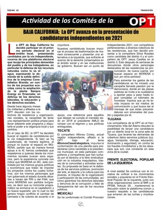 PÁGINA 18 TRANSICIÓN
Actividad de los Comités de la
L
a OPT de Baja California ha
decidió participar en el próxi-
mo periodo electoral en el
ámbito local, presentando
candidatos por la vía independiente,
voceros de una plataforma electoral
que recoja las principales demandas
del pueblo y de los trabajadores, en
particular la defensa de los recursos
naturales como lo es el
agua, expresando la de-
manda de la salida defini-
tiva de la empresa Cons-
tellation Brands; en con-
tra de los proyectos eco-
cidas como la ampliación
de la planta Sempra
Energy en Ensenada; en
defensa de los derechos
laborales, la educación y
los derechos sociales.
Desde hace algunos meses
los militantes y afiliados a la
OPT discuten con los co-
lectivos de resistencia y organizacio-
nes sociales, la necesidad de tener
una representación política propia para
llevar adelante este programa y dispu-
tarle el poder a la oligarquía local y sus
partidos.
En el caso de BC, la OPT ha decidido
buscar el registro de candidaturas por
la vía independiente. Si bien se ha
cuestionado, de manera legítima, el
porque no buscar el espacio en MO-
RENA, partido que de manera formal
apoya a la 4t; hemos contestado que
respetamos a quienes desde los movi-
mientos sociales buscan esos espa-
cios, pero la experiencia concreta nos
indica que MORENA en BC, está con-
trolada por los mismos grupos políticos
y económicos que tratan de imponer
los proyectos contra los cuales lucha-
mos, son los mismos personajes que
han gobernado el estado durante déca-
das a través del PRI o del PAN, que
como MORENA son partidos burgue-
ses, es decir que su horizonte progra-
mático se enmarca en el capitalismo y
no busca superarlo, por lo cual no les
genera ningún conflicto el cambiar de
camiseta o de colores de acuerdo a la
coyuntura.
Nuestras candidaturas buscan impul-
sar el proceso de trasformación de ma-
nera consecuente y presentar una al-
ternativa a la izquierda, que enfrente el
avance de la derecha conservadora en
el ámbito social y en las instituciones
de gobierno. Buscan ser un punto de
apoyo, una referencia para aquellos
que desean se cumpla el mandato da-
do en 2018 al presidente AMLO de
romper con el régimen y sus políticas
entreguistas.
TECATE
El compañero Alfonso Cortez, actual
regidor independiente, afiliado a la
OPT bajo el lema
#SomosClasetrabajadora, impulsa la
conformación de una planilla para pre-
sentarse como candidato a la presiden-
cia municipal, en esta participan com-
pañeros y compañeras que han lucha-
do por el derecho a la libre sindicaliza-
ción en la industria maquiladora, líde-
res de la comunidad y activistas socia-
les. Su propuesta se basa en la defen-
sa de los servicios públicos, promoción
del arte, el deporte y la cultura para los
jóvenes, el impulso de la organización
y participación de las comunidades, así
como garantizar los derechos laborales
y denuncia de la corrupción y falta de
transparencia del uso de los recursos
públicos.
MEXICALI
Se ha conformado el Comité Promotor
Independientes 2021, con compañeros
pertenecientes a diversos colectivos de
las resistencias, que han decidió pre-
sentar a la compañera Silvia Rosales
como candidata del distrito 4 y al com-
pañero de OPT Jesús Casillas en el
distrito 3. Esto después de semanas de
discusiones donde otros personajes
destacados de las resistencias se pro-
nunciaron, de nueva cuenta, por
buscar espacio en MORENA o
aun ¡en otros partidos!.
Para solventar los gastos de las
candidaturas se ha iniciado una
campaña llamada pesoton por la
democracia, donde en las plazas
públicas se invita a la ciudadanía
a aportar peso a peso hasta lo-
grar completar un kilómetro de
monedas. Inactiva que ya ha te-
nido impacto en los medios de
comunicación y que busca dar el
mensaje de que estas precandi-
daturas son emanadas del pue-
blo y pagadas por él.
TIJUANA
Los compañeros de la OPT en el frac-
cionamiento Villa del Álamo discuten la
posibilidad de lanzar una candidatura
por un distrito local en la zona este de
Tijuana, que levante las demandas de
cobertura delos servicios públicos (luz,
agua, transporte, drenaje, educación,
iluminación y seguridad), en contra de
los fraudes inmobiliarios y de los desa-
lojos que son una constante en esta
zona de la ciudad.
FRENTE ELECTORAL POPULAR
DE LAIZQUIERDA
A nivel estatal Se continua con la ini-
ciativa de unificar a los movimientos
sociales y populares en el Frente Elec-
toral Popular de la izquierda, junto con
otras organizaciones como el MIR y el
PPSM, Articulo 39… mantenemos la
discusión sobre la plataforma común y
nuestro respaldo a las candidaturas
que emanen de las luchas y moviliza-
ciones.
BAJA CALIFORNIA: La OPT avanza en la presentación de
candidaturas independientes en 2021
 