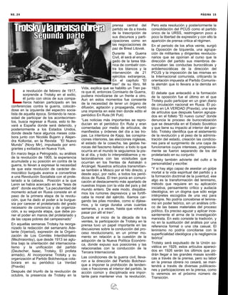 NO. 24 PÁGINA 15
L
a revolución de febrero de 1917,
sorprende a Trotsky en el exilio,
él junto con otros de sus compa-
ñeros habían participado en las
conferencias contra la guerra, colocán-
dose en la izquierda del espectro socia-
lista de aquella época. Sintiendo la nece-
sidad de participar de los acontecimien-
tos, busca regresar a Rusia, esto lo lle-
vará a España donde será detenido, y
posteriormente a los Estados Unidos,
donde desde hace algunos meses cola-
bora junto con Nicolás Bujarin y Alejan-
dra Kollontai, en la Revista “El Nuevo
Mundo” (Novy Mir), impulsada por emi-
grantes y exiliados en Nueva York.
En marzo llega a Petrogrado, su análisis
de la revolución de 1905, la experiencia
acumulada y su posición en contra de la
guerra, lo llevan a expresar la necesidad
de que esta revolución de carácter de-
mocrático burgués avance a convertirse
a una Revolución Socialista con el prole-
tariado a la cabeza. Posición a la que
Lenin se había acercado en las “tesis de
abril” donde escribe: “La peculiaridad del
momento actual en Rusia consiste en el
paso de la primera etapa de la revolu-
ción, que ha dado el poder a la burgue-
sía por carecer el proletariado del grado
necesario de conciencia y de organiza-
ción, a su segunda etapa, que debe po-
ner el poder en manos del proletariado y
de las capas pobres del campesinado”
En aquellas semanas Trotsky ha reorga-
nizado la redacción del semanario Ade-
lante (Vperiod), expresión de la Organi-
zación de Los Comités Interdistritales
(Mezhraiontsy), que desde 1913 se aglu-
tina bajo la orientación del internaciona-
lismo y la unificación del partido
(Deutscher, Isaac, Trotsky, El profeta
armado). Al incorporarse Trotsky y su
organización al Partido Bolchevique cola-
borara en su periódico La Verdad
(Pravda)
Después del triunfo de la revolución de
octubre, la presencia de Trotsky en la
prensa central del
partido se da a través
de la trascripción de
sus discursos y parti-
cipaciones como en
las negociaciones de
paz de Brest Litovsk.
Durante la Guerra
Civil, él será el encar-
gado de la tarea titá-
nica de combatir con-
tra los blancos y la
intervención de 21
ejércitos extranjeros.
En el capítulo “El
tren” de su libro, Mi
Vida, explica que se habilito un Tren pa-
ra que él, entonces Comisario de Guerra,
pudiera movilizarse de un frente a otro.
Aun en estos momentos fue consiente
de la necesidad de tener un órgano de
difusión, agitación y propaganda, montó
una imprenta en este tren donde edito el
periódico En Ruta (W Puti)
“Las noticias más importantes se repro-
ducían en el periódico En Ruta y eran
comentadas por medio de artículos, de
manifiestos y órdenes del día a las tro-
pas. La intentona de Kapp, las conspira-
ciones interiores, las elecciones inglesas,
el estado de la cosecha, las gestas he-
roicas del fascismo italiano: a todo lo que
ocurría en el mundo le seguíamos la pis-
ta al día, y todo lo interpretábamos y re-
lacionábamos con las vicisitudes que
ocurrían en los frentes de Astrakán o
Arcángel. Nuestros artículos transmitían-
se también a Moscú por el hilo directo, y
desde aquí, por radio, a todos los perió-
dicos de Rusia. El tren ponía en comuni-
cación al destacamento más apartado de
nuestras tropas con la vida del país y del
mundo entero. De este modo, disipába-
mos los rumores depresivos y se fortifi-
caba la moral del ejército. íbamos car-
gando las pilas morales, como si dijése-
mos, y la carga duraba unas cuantas
semanas, y a veces, hasta que volvía a
pasar por allí el tren”.
Durante el inicio de la década de los
veintes, la participación de Trotsky en la
prensa tuvo un papel importante en las
discusiones sobre la conducción del pro-
ceso revolucionario, en un primer mo-
mento en relación a la cuestión de la
adopción de la Nueva Política Económi-
ca, donde expuso sus posiciones y las
relacionadas con la conducción de la
Tercera Internacional.
Las condiciones de la guerra civil, lleva-
ron a la dirección del Partido Bolchevi-
que a imponer la prohibición de tenden-
cias o fracciones al interior del partido, la
acción común y disciplinada era impor-
tante para mantener viva la revolución.
Pero esta resolución y posteriormente la
consolidación del PCUS como el partido
único de la URSS, restringieron poco a
poco la libertad de expresión y con ello la
aparición de prensa critica al régimen.
En el periodo de los años veinte, surgió
la Oposición de Izquierda, una agrupa-
ción de militantes y dirigentes revolucio-
narios que se oponían al curso que la
dirección del partido sus miembros de-
nunciaban las conductas burocráticas y
antidemocráticas de la dirección del
PCUS y la imposición de las mismas en
la Internacional comunista, criticando la
orientación impuesta al Partido Comunis-
ta alemán que lo llevara a la derrota en
1923.
El debate que antecedió a la formación
de la oposición fue el último en el que
Trotsky pudo participar en un gran diario
de circulación nacional en Rusia. Él pú-
blico en LA VERDAD (Pravda), una serie
de artículos que después fueron agrupa-
dos en el folleto "El nuevo curso" donde
denuncia le proceso de burocratización
que se desarrolla en el Estado Soviético
y que tiene su impacto al interior del par-
tido. Trotsky identifica que el aislamiento
de la revolución y el peso de la adminis-
tración del estado, creación las condicio-
nes para el surgimiento de una capa de
funcionarios cuyos intereses, progresiva-
mente se fueron separando de los del
proletariado en su conjunto
Trotsky también advierte del culto a la
personalidad y escribe:
“Y si hay algo capaz de asestar un golpe
mortal a la vida espiritual del partido y a
la formación doctrinal de la juventud, ese
algo es la transformación del leninismo,
método que requiere en su aplicación
iniciativa, pensamiento crítico y audacia
ideológica, en un dogma que sólo exige
intérpretes escogidos de una vez para
siempre. No podría concebirse el leninis-
mo sin poder teórico, sin un análisis críti-
co de las bases materiales del proceso
político. Es preciso aguzar y aplicar ince-
santemente el arma de la investigación
marxista. En esto consiste la tradición, y
no en la sustitución del análisis por una
referencia formal o una cita casual. El
leninismo no podría conciliarse con la
superficialidad ideológica y la negligencia
teórica”
Trotsky será expulsado de la Unión so-
viética en 1929, estos artículos apareci-
dos en 1926 serán los últimos que po-
drán llegar a las grandes masas soviéti-
cas a través de la prensa, pero su labor
en la prensa obrera no cesará, se man-
tendrá a través de diversas publicacio-
nes y participaciones en la prensa, como
lo veremos en el próximo número de
Transición.
 