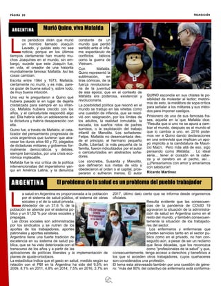 PÁGINA 20 TRANSICIÓN
L
a salud en Argentina es proporcionada a la población
por el sistema de salud público, el sistema de obras
sociales y el de la salud privada.
Alrededor de un 37,6 % de la
población se atiende por el sistema pú-
blico y un 51,52 % por obras sociales y
prepagas.
Las obras sociales son administradas
por los sindicatos y se nutren de los
aportes de los trabajadores, aportes
patronales y aportes estatales.
Argentina tiene una fuerte tradición de
excelencia en su sistema de salud pú-
blica, que se ha visto deteriorada con el
transcurso de los años y a partir de las
aplicaciones de políticas liberales y la implementación de
planes de ajuste ortodoxos.
La estadística indica que el gasto en salud, medido según su
relación con el PBI en la Argentina ha sido del 9,5% en
2009, 8,1% en 2011, 4,8% en 2014, 7,5% en 2016, 2,7% en
2017, último dato cierto que se informa desde organismos
oficiales.
Resulta evidente que las consecuen-
cias de la pandemia de COVID 19
agravaron la situación de la administra-
ción de salud en Argentina como en el
resto del mundo, y también consecuen-
temente la situación de los trabajado-
res del sector.
Los enfermeros y enfermeras que
prestan servicios tanto en el sector pu-
blico como en el privado, no han con-
seguido aún, a pesar de ser un reclamo
que lleva décadas, que los reconozca
como “profesionales de la salud” y que,
consecuentemente, tenga acceso a derechos y beneficios a
los que sí acceden otros trabajadores, cuyos quehaceres
son considerados una profesión.
El tema esta atravesado también por una cuestión de géne-
ro: “más del 80% del colectivo de enfermería está conforma-
El problema de la salud es un problema del pueblo trabajadorARGENTINA
L
os periódicos dirán que murió
un hombre llamado Joaquín
Lavado, y quizás esto no sea
noticia, porque en los últimos
tiempos ciertamente han muerto mu-
chos Joaquines en el mundo, sin em-
bargo, sucede que este Joaquín fue,
en vida, el creador de una historita
mundialmente famosa: Mafalda. Así las
cosas cambian.
Escrita entre 1964 y 1973, Mafalda,
ciertamente no murió, y es más, pare-
ce gozar de buena salud y, sobre todo,
de muy buena intuición.
Una vez le preguntaron a Quino qué
hubiera pasado si en lugar de dejarla
cristalizada para siempre en su infan-
cia, Mafalda hubiera crecido con los
años, y el caricaturista respondió algo
así: Ella habría sido un adolescente en
la dictadura y habría desaparecido con
ella.
Quino fue, a través de Mafalda, el cata-
lizador del pensamiento progresista de
unos argentinos que tuvieron que atra-
vesar los duros años 60 y 70, plagados
de dictaduras militares y gobiernos for-
malmente democráticos y débiles,
siempre barnizados, por una crisis eco-
nómica implacable.
Mafalda fue la voz crítica de la política
intervencionistas del imperialismo yan-
qui en América Latina, y la denuncia
constante de un
mundo que perdió
sentido ante el infa-
me espectáculo de
conflictos bélicos
como la guerra de
Vietnam.
Con Mafalda,
Quino representó la
sublimación, en
tiras cómicas, de la
fuerza revoluciona-
ria de la juventud
de esa época, que en el contexto de
Mafalda era poderosa, existencial y
revolucionaria.
La posibilidad política que resonó en el
mundo se tradujo en las viñetas como
una cuestión de infancia, que se resol-
vió con resignación, por los límites de
los adultos, la realidad inmutable, la
escuela, los sueños rotos de padres
sumisos, o la explotación del trabajo
infantil de Manolito. Los soñadores:
Felipe, Mafalda no desencantada des-
de el principio, el hermano pequeño
Guille, Libertad, la más pequeña de la
familia, fueron ridiculizados por el autor
o caricaturizados en abstractos soña-
dores.
Los concretos, Susanita y Manolito,
que definieron sus metas de vida y
obedecieron al orden o al capital, pros-
peraron o sufrieron menos. El autor
QUINO escondía en sus chistes la po-
sibilidad de molestar al lector; metoni-
mia de esto, la metáfora de sopa crítica
para señalar a los militares y sus méto-
dos para imponer castigos.
Prisionero de una de sus famosas fra-
ses, aquella en la que Mafalda dice:
“Resulta que si uno no se apura a cam-
biar el mundo, después es el mundo el
que lo cambia a uno. en 2016 pode-
mos ver a Quino dando declaraciones
en una entrevista que implican un apo-
yo implícito a la candidatura de Mauri-
cio Macri. Pero más allá de eso, sigo
pensando como Mafalda: . Lo ideal
seria… tener el corazón en la cabe-
za y el cerebro en el pecho, así…
¡¡¡Pensaríamos con amor y amaríamos
con sabiduría!!
Ricardo Martinez
Murió Quino, viva MafaldaARGENTINA
 