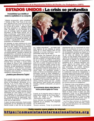 Constructores de la Organización Política del Pueblo y los Trabajadores (OPT)
Visita nuestra nueva página de Internet:
https://comunistasinter nacionalistas.or g
Inestabilidad que debilita el
sistema capitalista en su conjunto
"¡Rápida recuperación, señor presidente!"
", Escribe el New York Times (2 de octu-
bre), después de que Trump anunciara que
es positivo para Covid-19, "por su bien y
por el bien de la nación ", agrega el diario
que hace campaña a su oponente demó-
crata, Joe Biden, en una campaña en la
que, sin embargo, todos los golpes están
permitidos, el Wall Street Journal, por su
parte, se preocupa: “¿Qué pasará si el pre-
sidente está incapacitado? »(4 de octubre).
Cuando está en juego la mera existencia de
un ejecutivo en la cúspide del estado, de-
mócratas y republicanos, los dos partidos
burgueses, se mantienen unidos.
Sin embargo, la crisis continúa en la cima.
El infame debate televisado entre Trump y
Biden ha sido, según muchos comentaris-
tas, "el más lamentable" en décadas: insul-
tos, ataques personales, confrontaciones.
"Un debate preocupante para la democra-
cia estadounidense", advierte Le Monde (30
de septiembre), consciente de que la ines-
tabilidad en la cúspide de la principal poten-
cia imperialista debilita el sistema capitalis-
ta en su conjunto.
Biden atacó a Trump por no ser lo suficien-
temente firme con Rusia, y Trump centró
sus golpes en China e Irán. Cualesquiera
que sean los objetivos de la próxima admi-
nistración, ya sea republicana o demócrata,
ya sea dentro o fuera del país, concentra-
ran su fuerza en el ataque contra la clase
trabajadora para imponer los intereses del
capitalismo norteamericano.
¡Justicia para BreonnaTaylor!
Esto sucedió más de dos meses antes de
que George Floyd fuera asesinado por la
policía en Minneapolis, Minnesota. La no-
che del 12 al 13 de marzo de 2020, en
Louisville, Kentucky, la policía irrumpió en
un apartamento que sospechaban que al-
bergaba tráfico de drogas y sin previo aviso
abrió fuego. Breonna Taylor, una enfermera
negra de 26 años, muerió mientras dormía
atravesada por ocho balas en su cuerpo.
Los abogados de la familia acusan a la
policía de entrar al apartamento equivoca-
do. Inmediatamente se organizarán mani-
festaciones de protesta en Louisville para
exigir que se haga justicia.
A pesar de estas evidencias, el gran jurado
presionado por los abogados de la familia
decidió acusar a solo uno de los policías
por " peligro imprudente" ... por haber reali-
zado algunos de sus disparos al aparta-
mento de un vecino blanco! Pero no por
dispararle a la joven enfermera, cuyo im-
perdonable crimen fue ser negra.
Como escribe The Organizer (28 de sep-
tiembre): “Cualesquiera que sean los deta-
lles que la policía y el Fiscal General discu-
tan en un intento de justificar el asesinato
de Taylor, su conocido comportamiento es
parte de un patrón arraigado de fatal des-
precio por las vidas negras. Incluso la acu-
sación de "peligro imprudente" citó los dis-
paros contra la casa del vecino blanco, y no
los disparados contra el apartamento de un
vecino negro. Los asesinatos racistas y
todas las formas de brutalidad policial solo
terminarán cuando la clase trabajadora y
las poblaciones negras tomen el control de
la seguridad pública y la aplicación de la ley
y los presupuestos policiales actuales se
transfieran a los servicios sociales. No po-
demos reclamar menos que eso. ¡Justicia
para Breonna Taylor! Dinero para servicios
sociales, vivienda y educación, ¡no para la
policía! "
El movimiento obrerodebeliderar la
lucha contra el golpede Trump
Cuando se le preguntó sobre la milicia ar-
mada blanca racista de los Proud Boys *,
Trump se dirigió a sus miembros:
“¡Retrocedan y estén listos! "
Como informan los activistas de Socialist
Organizer en su periódico The Organizer
(25 de septiembre),
“Durante semanas, Trump ha proclamado
abiertamente que no reconocerá los resul-
tados de una elección en la que no se pro-
clama ganador. Anunció que no se conta-
rán las papeletas postales que lleguen el 3
de noviembre o más tarde, lo que invalida-
ría los votos de millones de votantes.
Trump y su hijo Donald Junior movilizan un
“ejército de observadores voluntarios” para
interrumpir la votación. En Virginia (donde
la votación comenzó el 21 de septiembre),
partidarios de la "coalición patriótica" pro-
Trump, algunos con armas, están organi-
zando "vallas de honor" frente a los cole-
gios electorales, con carteles, banderas,
gritos. y amenazas contra los votantes. "
Para The Organizer, quien formó parte de
la conferencia nacional de trabajadores y
activistas negros que luchan contra la diso-
lución del movimiento sindical en el Partido
Demócrata, el 19 y 20 de septiembre, "es
deber de la clase obrera y su organizacio-
nes defender los derechos democráticos
(incluido el derecho al voto) arrebatados
por la dura lucha de los trabajadores ”.
Th Organizer invita a sus lectores a propo-
ner en la agenda de todas las instancias
sindicales, a todos los niveles, discutir lo
que " que el movimiento sindical, única ex-
presión organizada de la clase obrera, debe
liderar la lucha contra el golpe que está
preparando Trump. Es su responsabilidad
convocar protestas y huelgas masivas, in-
cluida la huelga general, si Trump se niega
a renunciar en caso de derrota, como ha
estado anunciando durante semanas ".
* Los Proud Boys marcharon en Charlottesville
en 2017 a instancias del Ku Klux Klan y ahora
están atacando físicamente a los manifestantes
de Black Lives Matter.
ESTADOS UNIDOS : La crisis se profundiza
 