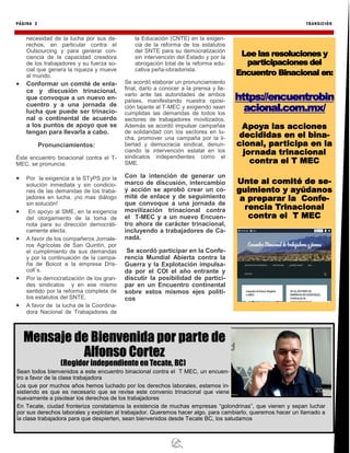 PÁGINA 3 TRANSICIÓN
necesidad de la lucha por sus de-
rechos, en particular contra el
Outsourcing y para generar con-
ciencia de la capacidad creadora
de los trabajadores y su fuerza so-
cial que genera la riqueza y mueve
al mundo.
 Conformar un comité de enla-
ce y discusión trinacional,
que convoque a un nuevo en-
cuentro y a una jornada de
lucha que puede ser trinacio-
nal o continental de acuerdo
a los puntos de apoyo que se
tengan para llevarla a cabo.
Pronunciamientos:
Éste encuentro binacional contra el T-
MEC, se pronuncia:
 Por la exigencia a la STyPS por la
solución inmediata y sin condicio-
nes de las demandas de los traba-
jadores en lucha. ¡no mas diálogo
sin solución!
 En apoyo al SME, en la exigencia
del otorgamiento de la toma de
nota para su dirección democráti-
camente electa.
 A favor de los compañeros Jornale-
ros Agrícolas de San Quintín, por
el cumplimiento de sus demandas
y por la continuación de la campa-
ña de Boicot a la empresa Dris-
coll´s.
 Por la democratización de los gran-
des sindicatos y en ese mismo
sentido por la reforma completa de
los estatutos del SNTE.
 A favor de la lucha de la Coordina-
dora Nacional de Trabajadores de
la Educación (CNTE) en la exigen-
cia de la reforma de los estatutos
del SNTE para su democratización
sin intervención del Estado y por la
abrogación total de la reforma edu-
cativa peña-obradorista.
Se acordó elaborar un pronunciamiento
final, darlo a conocer a la prensa y lle-
varlo ante las autoridades de ambos
países, manifestando nuestra oposi-
ción tajante al T-MEC y exigiendo sean
cumplidas las demandas de todos los
sectores de trabajadores movilizados.
Además se acordó impulsar campañas
de solidaridad con los sectores en lu-
cha, promover una campaña por la li-
bertad y democracia sindical, denun-
ciando la intervención estatal en los
sindicatos independientes como el
SME.
Con la intención de generar un
marco de discusión, intercambio
y acción se aprobó crear un co-
mité de enlace y de seguimiento
que convoque a una jornada de
movilización trinacional contra
el T-MEC y a un nuevo Encuen-
tro ahora de carácter trinacional,
incluyendo a trabajadores de Ca-
nadá.
Se acordó participar en la Confe-
rencia Mundial Abierta contra la
Guerra y la Explotación impulsa-
da por el COI el año entrante y
discutir la posibilidad de partici-
par en un Encuentro continental
sobre estos mismos ejes políti-
cos
Lee las resoluciones y
participaciones del
Encuentro Binacional en:
https://encuentrobin
acional.com.mx/
Apoya las acciones
decididas en el bina-
cional, participa en la
jornada trinacional
contra el T MEC
Unte al comité de se-
guimiento y ayúdanos
a preparar la Confe-
rencia Trinacional
contra el T MEC
Mensaje de Bienvenida por parte de
Alfonso Cortez
(Regidor independiente en Tecate, BC)
Sean todos bienvenidos a este encuentro binacional contra el T MEC, un encuen-
tro a favor de la clase trabajadora
Los que por muchos años hemos luchado por los derechos laborales, estamos in-
sistiendo es que es necesario que se revise este convenio trinacional que viene
nuevamente a pisotear los derechos de los trabajadores
En Tecate, ciudad fronteriza constatamos la existencia de muchas empresas “golondrinas”, que vienen y sepan luchar
por sus derechos laborales y explotan al trabajador. Queremos hacer algo, para cambiarlo, queremos hacer un llamado a
la clase trabajadora para que despierten, sean bienvenidos desde Tecate BC, los saludamos
 
