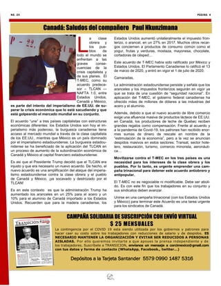 NO. 24 PÁGINA 4
CAMPAÑA SOLIDARIA DE SUSCRIPCIÓN CON ENVÍO VIRTUAL
$ 25 MENSUALES
La contingencia por el COVID 19 esta siendo utilizada por los gobiernos y patrones para
hacer caer su costo sobre los trabajadores con reducciones de salario y de despidos. ES
NECESARIO MANTENER LA ORGANIZACIÓN Y EVITAR SER REDUCIDOS A PERSONAS
AISLADAS. Por ello queremos invitarte a que apoyes la prensa independiente y de
los trabajadores. Suscríbete a TRANSICION, envíanos un mensaje a corcimexico@gmail.com
con tus datos y forma de contacto (WhatsApp, Facebook., twitter…)
Depósitos a la Tarjeta Santander 5579 0990 1487 5316
L
a clase
obrera y
los pue-
blos de
todo el mundo se
enfrentan a las
graves conse-
cuencias de la
crisis capitalista y
de sus planes. El
T-MEC, como su
acuerdo predece-
sor – TLCAN —
NAFTA 1.0, entre
Estados Unidos,
Canadá y México,
es parte del intento del imperialismo de EE.UU. de su-
perar la crisis económica que lo está sacudiendo y que
está golpeando el mercado mundial en su conjunto.
El acuerdo “une” a tres países capitalistas con estructuras
económicas diferentes: los Estados Unidos son hoy el im-
perialismo más poderoso, la burguesía canadiense tiene
acceso al mercado mundial a través de la clase capitalista
de los EE.UU., mientras que México es un país dominado
por el imperialismo estadounidense. La burguesía estadou-
nidense se ha beneficiado de la aplicación del TLCAN en
un proceso de aumento de la subordinación económica de
Canadá y México al capital financiero estadounidense.
Es asi que el Presidente Trump decidió que el TLCAN era
injusto y que era necesario un nuevo acuerdo. De hecho, el
nuevo acuerdo es una amplificación del ataque del imperia-
lismo estadounidense contra la clase obrera y el pueblo
de Canadá y México, ¡ya socavado y destrozado por el
TLCAN!
Es en este contexto es que la administración Trump ha
aumentado los aranceles en un 25% para el acero y un
10% para el aluminio de Canadá importado a los Estados
Unidos. Recuerden que para la madera canadiense, los
Estados Unidos aumentó unilateralmente el impuesto fron-
terizo, o arancel, en un 27% en 2017. Muchos otros recar-
gos conciernen a productos de consumo común como el
yogur, frutas y verduras, mostaza, mayonesa, chocolate,
cortadoras de césped…
Este acuerdo de T-MEC había sido ratificado por México y
Estados Unidos. El Parlamento Canadiense lo ratificó el 13
de marzo de 2020, y entró en vigor el 1 de julio de 2020.
Camaradas,
La administración estadounidense persiste y señala que los
aranceles y los impuestos fronterizos seguirán en vigor ya
que se trata de una cuestión de “seguridad nacional”. En
aplicación del T-MEC, el gobierno federal canadiense ha
ofrecido miles de millones de dólares a las industrias del
acero y el aluminio.
Además, debido a que el nuevo acuerdo de libre comercio
exige una afluencia masiva de productos lácteos de EE.UU.
en Canadá, los productores de leche de Quebec reciben
grandes regalos como compensación. Frente al acuerdo y
a la pandemia de Covid-19, los patrones han recibido enor-
mes sumas de dinero de rescate en nombre de la
“estimulación de la economía”, pero a la vez se anuncian
despidos masivos en estos sectores: Transat, sector hote-
lero, restauración, turismo, comercio minorista, aeronáuti-
ca…
Movilizarse contra el T-MEC en los tres países es una
necesidad para los intereses de la clase obrera y los
pueblos. Por lo tanto, es urgente emprender una cam-
paña trinacional para detener este acuerdo antiobrero y
antipopular.
El T-MEC no es negociable ni modificable. Debe ser aboli-
do. Es con este fin que los trabajadores en su conjunto y
sus sindicatos deben avanzar.
Unirse en una campaña trinacional (con los Estados Unidos
y México) para terminar este Acuerdo es una tarea urgente
para los sindicatos de Canadá.
Canadá: Saludos del compañero Paul Nkunzimana
 