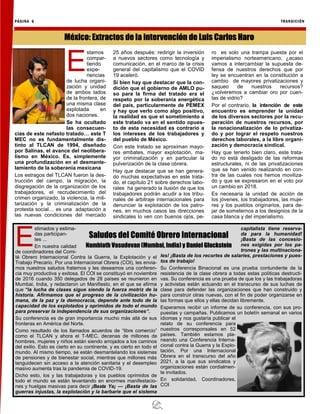 PÁGINA 6 TRANSICIÓN
E
stimados y estima-
das participan-
tes ...
En nuestra calidad
de coordinadores del Comi-
té Obrero Internacional Contra la Guerra, la Explotación y el
Trabajo Precario, Por una Internacional Obrera (COI), les envia-
mos nuestros saludos fraternos y les deseamos una conferen-
cia muy productiva y exitosa. El COI se constituyó en noviembre
de 2016 cuando 350 delegados de 28 países se reunieron en
Mumbai, India, y redactaron un Manifiesto, en el que se afirma
que “la lucha de clases sigue siendo la fuerza motriz de la
historia. Afirmamos que el progreso de la civilización hu-
mana, de la paz y la democracia, depende ante todo de la
capacidad de los explotados y oprimidos de todo el mundo
para preservar la independencia de sus organizaciones“.
Su conferencia es de gran importancia mucho más allá de sus
fronteras en América del Norte.
Como resultado de los llamados acuerdos de “libre comercio”
como el TLCAN y ahora el T-MEC, decenas de millones de
hombres, mujeres y niños están siendo arrojados a los caminos
del exilio. Esto es cierto en su continente, y es cierto en todo el
mundo. Al mismo tiempo, se están desmantelando los sistemas
de pensiones y de bienestar social, mientras que millones más
languidecen sin acceso a la atención sanitaria y el desempleo
masivo aumenta tras la pandemia de COVID-19.
Dicho esto, los y las trabajadoras y los pueblos oprimidos de
todo el mundo se están levantando en enormes manifestacio-
nes y huelgas masivas para decir ¡Basta Ya¡ — ¡Basta de las
guerras injustas, la explotación y la barbarie que el sistema
capitalista tiene reserva-
da para la humanidad!
¡Basta de las concesio-
nes exigidas por los pa-
trones y las multinaciona-
les! ¡Basta de los recortes de salaries, prestaciones y pues-
tos de trabajo!
Su Conferencia Binacional es una prueba contundente de la
resistencia de la clase obrera a todas estas políticas destructi-
vas. Su conferencia es una prueba de que los y las trabajadoras
y activistas están actuando en el transcurso de sus luchas de
clase para defender las organizaciones que han construido y
para construir otras nuevas, con el fin de poder organizarse en
las formas que ellos y ellas decidan libremente.
Esperamos recibir un informe de su conferencia, con sus pro-
puestas y campañas. Publicamos un boletín semanal en varios
idiomas y nos gustaría publicar el
relato de su conferencia para
nuestros corresponsales en 52
países. También estamos pla-
neando una Conferencia Interna-
cional contra la Guerra y la Explo-
tación, Por una Internacional
Obrera en el transcurso del año
2021, a la que sus sindicatos y
organizaciones están cordialmen-
te invitados.
En solidaridad, Coordinadores,
COI
Saludos del Comité Obrero Internacional
Nambiath Vasudevan (Mumbai, India) y Daniel Gluckstein
E
stamos
compar-
tiendo
expe-
riencias
de lucha organi-
zación y unidad
de ambos lados
de la frontera, de
una misma clase
explotada en
dos naciones.
Se ha ocultado
las consecuen-
cias de este nefasto tratado… este T
MEC no es fundamentalmente dis-
tinto al TLCAN de 1994, diseñado
por Salinas, el avance del neolibera-
lismo en México. Es, simplemente
una profundización en el desmante-
lamiento de la soberanía mexicana
Los estragos del TLCAN fueron la des-
trucción del campo, la migración, la
disgregación de la organización de los
trabajadores, el recrudecimiento del
crimen organizado, la violencia, la mili-
tarización y la criminalización de la
protesta social… es una adaptación a
las nuevas condiciones del mercado
25 años después: redirigir la inversión
a nuevos sectores como tecnología y
comunicación, en el marco de la crisis
general del capitalismo que el COVID
19 aceleró.
Si bien hay que destacar que la con-
dición que el gobierno de AMLO pu-
so para la firma del tratado era el
respeto por la soberanía energética
del país, particularmente de PEMEX
y hay que verlo como algo positivo,
la realidad es que el sometimiento a
este tratado va en el sentido opues-
to de esta necesidad es contrario a
los intereses de los trabajadores y
del pueblo de México.
Con este tratado se aproximan mayo-
res embates, mayor explotación, ma-
yor criminalización y en particular la
pulverización de la clase obrera.
Hay que destacar que se han genera-
do muchas expectativas en este trata-
do, el capítulo 21 sobre derechos labo-
rales ha generado la ilusión de que los
trabajadores podrán acudir a los tribu-
nales de arbitraje internacionales para
denunciar la explotación de los patro-
nes, en muchos casos las direcciones
sindicales lo ven con buenos ojos, pe-
ro es solo una trampa puesta por el
imperialismo norteamericano, ¿acaso
vamos a intercambiar la supuesta de-
fensa de nuestros derechos que por
ley se encuentran en la constitución a
cambio de mayores privatizaciones y
saqueo de nuestros recursos?
¿volveremos a cambiar oro por cuen-
tas de vidrio?
Por el contrario, la intención de este
encuentro es emprender la unidad
de los diversos sectores por la recu-
peración de nuestros recursos, por
la renacionalización de lo privatiza-
do y por lograr el respeto nuestros
derechos laborales, a la libre organi-
zación y democracia sindical.
Hay que tenerlo bien claro, este trata-
do no está desligado de las reformas
estructurales, ni de las privatizaciones
que se han venido realizando en con-
tra de las cuales nos hemos moviliza-
do y que se expresaron en el voto por
un cambio en 2018.
Es necesaria la unidad de acción de
los jóvenes, los trabajadores, las muje-
res y los pueblos originarios, para de-
jar de someternos a los designios de la
casa blanca y del imperialismo.
México: Extractos de la intervención de Luis Carlos Haro
 