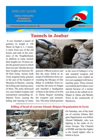 The Electronic Newsletter for Syrian News NO0 )250( 2013/9/29
Syrian Arab Republic
Ministry of Information
The Directorate of
Electronic Information
Page NO.1
Tunnels in Joubar
It was founded a tunnel of
gunmen its length is 150
Meter its high is 1, 3 meter,
it starts from one of the old
homes and ends in the cem-
etery of the Neighborhood,
in addition to many tunnels
their lengths are 10 meter un-
der the general street in which
there are anti- Shields devices
their weights are between 30-
40 Kilo Gram. Syrian Arab
Army targeted many gunmen
in the east of the hospital of
Shourtaa in Harasta , causing
the killing and injuring many
of them. The army destroyed
two cars loaded weapons and
ammunition surrounding Al-
Baharia Town, causing the
killing and injuring of many
Killing of head of extreme Islamic Belgian Organization in Syria
gunmen. Official sources said
that the army foiled an at-
tempt of infiltration from sur-
rounding the Mosque of Abo
Bakar in al-Rehan Town to-
ward the old street of Aleppo
and smashed a headquarter
of them in the farms of al-Eib
in Doma Region including
the weapons and ammuni-
tion. The army killed gunmen
in the west of Sidnaya‘s City
and smashed weapons and
ammunition were loaded on
two cars equipped with heavy
machine guns. Three citizens
were killed and 41others were
injured because of a mortar
was fired on the suburb of al-
Majad in Adraa and Blodan
Town in the countryside of
Damascus.
On Saturday, one of the lead-
ers of extreme Islamic Bel-
gian Organization was killed-
Ahmad Dekhadij- who was
fighting in the ranks of ex-
treme Groups. The Channel
of RTBR said that this fighter
is the fourth fighter who is
killed in Syria.
 