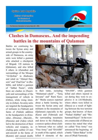 The Electronic Newsletter for Syrian News NO0 )252( 2013/10/1
Syrian Arab Republic
Ministry of Information
The Directorate of
Electronic Information
Page NO.1
Clashes in Damascus.. And the impending
battles in the mountains of Qalamun
Battles are continuing be-
tween the Syrian army and
armed groups in the country-
side of Damascus, an army
units were killed a gunmen
who attacked a checkpoint
of Brigade 128 stations in
(Qalamun), and also killed
8 others in (Zamalka) and
surroundings of the Mosque
“Al-Qofran” in (Kaboun),
and ruled on “Ahmed Hus-
sein” and “Ziad Gas” in (Ra-
hibh), and killed a gunmen
of “Jabhat Nusra”, while
there are clashes in (Nasiri-
yah) and surroundings of the
management of vehicle in
(Orbin), while rising inten-
sity in (Jobar). An army units
are targeted the headquarters
of militants in (Yabrud) and
farms of (Nabek) addition
to the headquarters in (Ems-
raba) , (Douma) , (Barzeh) ,
(Harasta) and (Adra) which
led to the destruction of their
vehicles and weapons, in-
cluding guns caliber 23 mm
anti-aircraft in the farms of
(Karam) and caused deaths
in their ranks, including
“Muhannad cakeh” , “Tariq
Jawsana” and” Rami Kass-
ab.” Media sources reported
about a battle looming be-
tween the Syrian army and
militants in the mountains of
(Qalamun) especially in the
(Kara) and (Yabroud) and
the surrounding mountains
and down to the (Sednaya),
a sources spokes about clash-
es between what so- called
“Free Army” and “DAASH”
in south of the capital, which
killed 8 elements of the
“DAASH”, while gunmen
killed and others injured in
car during they were to ex-
plosive it in (Al-Medmah),
where others were killed in
(Darya) as a result of fight-
ing between the two terrorist
groups, that known of them
“Nedaal Alabbar” and “Mo-
hammad Hejazi”. In the west-
ern countryside of (Darra) an
sources has stated that what
so- called “Free Army” was
announced the beginning of
a battle “Tahrer Bakar” in the
area of (Wadi Yarmouk).
 