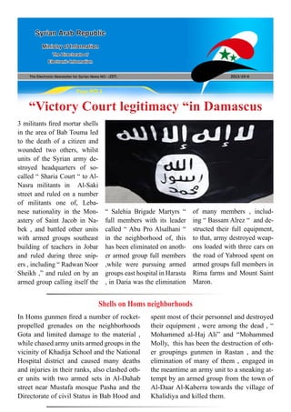 The Electronic Newsletter for Syrian News NO0 )257( 2013/10/6
Syrian Arab Republic
Ministry of Information
The Directorate of
Electronic Information
Page NO.1
“Victory Court legitimacy “in Damascus
3 militants fired mortar shells
in the area of Bab Touma led
to the death of a citizen and
wounded two others, whilst
units of the Syrian army de-
stroyed headquarters of so-
called “ Sharia Court “ to Al-
Nasra militants in Al-Saki
street and ruled on a number
of militants one of, Leba-
nese nationality in the Mon-
astery of Saint Jacob in Na-
bek , and battled other units
with armed groups southeast
building of teachers in Jobar
and ruled during three snip-
ers , including “ Radwan Noor
Sheikh ,” and ruled on by an
armed group calling itself the
“ Salehia Brigade Martyrs “
full members with its leader
called “ Abu Pro Alsalhani “
in the neighborhood of, this
has been eliminated on anoth-
er armed group full members
,while were pursuing armed
groups east hospital in Harasta
, in Daria was the elimination
of many members , includ-
ing “ Bassam Alrez “ and de-
structed their full equipment,
to that, army destroyed weap-
ons loaded with three cars on
the road of Yabrood spent on
armed groups full members in
Rima farms and Mount Saint
Maron.
Shells on Homs neighborhoods
In Homs gunmen fired a number of rocket-
propelled grenades on the neighborhoods
Gota and limited damage to the material ,
while chased army units armed groups in the
vicinity of Khadija School and the National
Hospital district and caused many deaths
and injuries in their ranks, also clashed oth-
er units with two armed sets in Al-Dahab
street near Mustafa mosque Pasha and the
Directorate of civil Status in Bab Hood and
spent most of their personnel and destroyed
their equipment , were among the dead , “
Mohammed al-Haj Ali” and “Mohammed
Molly, this has been the destruction of oth-
er groupings gunmen in Rastan , and the
elimination of many of them , engaged in
the meantime an army unit to a sneaking at-
tempt by an armed group from the town of
Al-Daar Al-Kaberra towards the village of
Khalidiya and killed them.
 