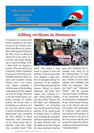 The Electronic Newsletter for Syrian News NO0 )258( 2013/10/7
Syrian Arab Republic
Ministry of Information
The Directorate of
Electronic Information
Page NO.1
killing civilians in Damascus
8 wounded by a mortar shell
fired by gunmen at the inter-
section of the (Faransi) hos-
pital in the (Kassa’a), and an-
other shell targeted Church of
the Holy Cross in (Kassa’a)
which led to the injury of 3
civilians and caused damag-
ing in church building, while
a third shell was targeted a
number of houses and cars in
(Yabroudi) Street residential
in (kassa’a) which led to con-
siderable material without in-
juries and casualties among
citizens, also a two citizen
were injured including a
child because of the bombing
of the gunmen booby-trapped
car near the bridge (Wazzan)
in the devastated region yes-
terday evening. In another
context, the Syrian army is
controlling at a distance of 2
km from the railway station
in north (Al-Bahria) down to
(Qasimiyah) and controlled
the farm (Katari) in Rural
Damascus, after elimination
on the armed group and its
members with their leader
who so-called Saudi “Abu
Nabil” and caused a large
losses to groups in lives and
materiel , while an army units
were dropped a large num-
bers of insurgents during two
operations in the neighbor-
hood of (Barzeh) and near the
mosque (Omari) in district
(Kaboun), and killed three
snipers were stationed at a
rally school district (Jobar),
and also killed “Younis Ab-
dul Hadi” and “Mohammed
Abdel-Hay” on (Zamalka)
axis, and destroyed the head-
quarters of the armed group
in (Elaab) farms in (Duma)
area including the insurgents
and their weapons and among
the dead “Mustafa cakh”. At
the depth of the East (Gouta)
the army destroyed machine
guns and a bulldozer the In-
surgents were using it’s in
the administration of earth
mounds and cut roads to the
axis of farms of towns (Deir
Salman) and (Aldalbh) and
killed the insurgents, “Qa-
sim Seah” and “Mahmoud
Thrush” and the gunman
“HossamAaniel” in (Maliha),
in the meanwhile; the army
are destroyed a headquarters
of the armed group belong-
ing to the (Nusra) and two
cars loaded with ammunition
in (Yabrood), while another
unit clashed with members of
armed groups in the area of
the four seasons and the area
around the shrine Ms. Sakina
in (Darya) among of the dead,
“Abdullah Abbas”.
 