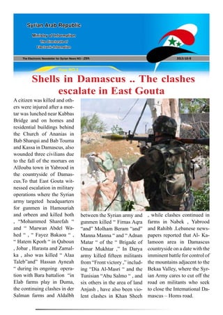 The Electronic Newsletter for Syrian News NO0 )259( 2013/10/8
Syrian Arab Republic
Ministry of Information
The Directorate of
Electronic Information
Page NO.1
Shells in Damascus .. The clashes
escalate in East Gouta
A citizen was killed and oth-
ers were injured after a mor-
tar was lunched near Kabbas
Bridge and on homes and
residential buildings behind
the Church of Ananias in
Bab Sharqui and Bab Touma
and Kassa in Damascus, also
wounded three civilians due
to the fall of the mortars on
AlJouba town in Yabrood in
the countryside of Damas-
cus.To that East Gouta wit-
nessed escalation in military
operations where the Syrian
army targeted headquarters
for gunmen in Hamouriah
and orbeen and killed both
, “Mohammed Sharefah “
and “ Marwan Abdel Wa-
hed “ , “ Fayez Bakaoa “ ,
“ Hatem Kporh “ in Qaboun
, Jobar , Harasta and Zamal-
ka , also was killed “ Alaa
Taleb”and” Hassan Ayneah
“ during its ongoing opera-
tion with Bara battalion “in
Elab farms play in Duma,
the continuing clashes in der
Salman farms and Aldalbh
between the Syrian army and
gunmen killed “ Firnas Aqra
“and” Molham Beram “and”
Manna Manna “ and “ Adnan
Matar “ of the “ Brigade of
Omar Mukhtar ,” In Darya
army killed fifteen militants
from “Front victory ,” includ-
ing “Dia Al-Masri “ and the
Tunisian “Abu Salmo “ , and
six others in the area of land
Anjash , have also been vio-
lent clashes in Khan Sheeh
, while clashes continued in
farms in Nabek , Yabrood
and Rahibh .Lebanese news-
papers reported that Al- Ka-
lamoon area in Damascus
countryside on a date with the
imminent battle for control of
the mountains adjacent to the
Bekaa Valley, where the Syr-
ian Army cares to cut off the
road on militants who seek
to close the International Da-
mascus – Homs road.
 