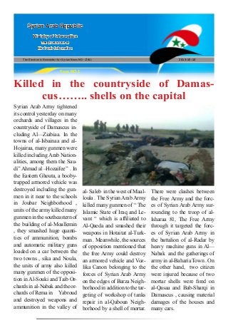 The Electronic Newsletter for Syrian News NO0 )261( 2013/10/10
Syrian Arab Republic
Ministry of Information
The Directorate of
Electronic Information
Page NO.1
Killed in the countryside of Damas-
cus…….. shells on the capital
Syrian Arab Army tightened
its control yesterday on many
orchards and villages in the
countryside of Damascus in-
cluding Al—Ziabiaa. In the
towns of al-Isbainaa and al-
Hojairaa, many gunmen were
killed including Arab Nation-
alities, among them the Sau-
di” Ahmad al –Hozaifee” . In
the Eastern Ghouta, a booby-
trapped armored vehicle was
destroyed including the gun-
men in it near to the schools
in Joubar Neighborhood ,
units of the army killed many
gunmen in the southeastern of
the building of al-Moallemin
, they smashed huge quanti-
ties of ammunition, bombs
and automatic military guns
loaded on a car between the
two towns , sika and Noula,
the units of army also killed
many gunmen of the opposi-
tion in Al-Souki and Taib Or-
chards in al-Nabak and the or-
chards of Rema in Yabroud
and destroyed weapons and
ammunition in the valley of
al- Saleb in the west of Maal-
loula . The Syrian Arab Army
killed many gunmen of “ The
Islamic State of Iraq and Le-
vant “ which is affiliated to
Al-Qaeda and smashed their
weapons in Hotaitat al-Turk-
man . Meanwhile, the sources
of opposition mentioned that
the free Army could destroy
an armored vehicle and Voz-
lika Canon belonging to the
forces of Syrian Arab Army
on the edges of Barza Neigh-
borhood in addition to the tar-
geting of workshop of tanks
repair in al-Qaboun Neigh-
borhood by a shell of mortar.
There were clashes between
the Free Army and the forc-
es of Syrian Arab Army sur-
rounding to the troop of al-
Isharaa 81, The Free Army
through it targeted the forc-
es of Syrian Arab Army in
the battalion of al-Radar by
heavy machine guns in Al—
Nabak and the gatherings of
army in al-Baharia Town . On
the other hand, two citizen
were injured because of two
mortar shells were fired on
al-Qasaa and Bab-Sharqi in
Damascus , causing material
damages of the houses and
many cars.
 