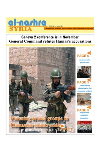 2013/10/21 -NO. (272)

Geneva 2 conference is in November
General Command refutes Hamas’s accusations

PAGE 6

Jordanian Salafi
party in Syria

PAGE 3

Overcoming
obstacles for the
economic projects

PAGE 4

The Chemical Mission in
Pursuing armed groups
visits new sites
Damascus countryside

PAGE 2

PAGEFilm
5
A Syrian
in UNISCO
competition

 