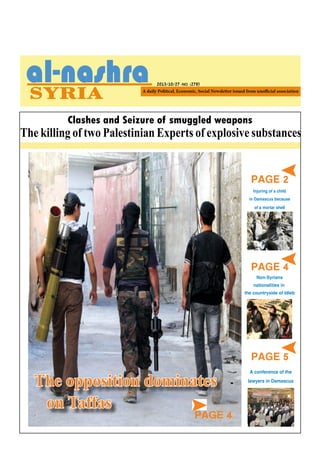 2013/10/27 -NO. (278)

Clashes and Seizure of smuggled weapons

The killing of two Palestinian Experts of explosive substances

PAGE 2

Injuring of a child
in Damascus because
of a mortar shell

PAGE 4

PAGE 4

Non-Syrians
nationalities in
the countryside of Idleb

The Chemical Mission
The opposition dominates
visits new sites
on Taffas

PAGE 4

PAGE 5
A conference of the
lawyers in Damascus

 