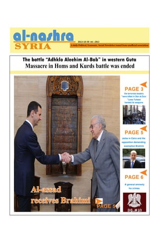 2013/10/30 -NO. (281)

The battle “Adhklo Aleehim Al-Bab” in western Guta

Massacre in Homs and Kurds battle was ended

PAGE 3
the terrorists leaders

»were killed in Deir al-Zour
»Lewa Tuheed
handed its weapons

PAGE 5

PAGE 4

Jarba in Cairo and the
opposition demanding
exemption Brahimi

PAGE 6

Al-assad
receives Brahimi

A general amnesty
for crimes

PAGE 5

 