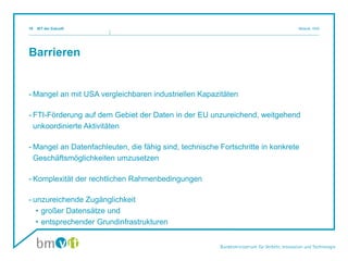 Barrieren
- Mangel an mit USA vergleichbaren industriellen Kapazitäten
- FTI-Förderung auf dem Gebiet der Daten in der EU unzureichend, weitgehend
unkoordinierte Aktivitäten
- Mangel an Datenfachleuten, die fähig sind, technische Fortschritte in konkrete
Geschäftsmöglichkeiten umzusetzen
- Komplexität der rechtlichen Rahmenbedingungen
- unzureichende Zugänglichkeit
• großer Datensätze und
• entsprechender Grundinfrastrukturen
IKT der Zukunft Mosnik, III/i516
 