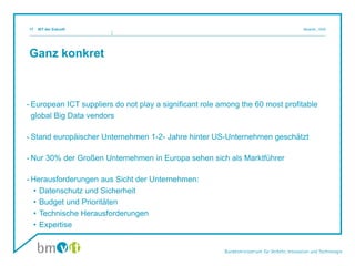 Ganz konkret
- European ICT suppliers do not play a significant role among the 60 most profitable
global Big Data vendors
- Stand europäischer Unternehmen 1-2- Jahre hinter US-Unternehmen geschätzt
- Nur 30% der Großen Unternehmen in Europa sehen sich als Marktführer
- Herausforderungen aus Sicht der Unternehmen:
• Datenschutz und Sicherheit
• Budget und Prioritäten
• Technische Herausforderungen
• Expertise
IKT der Zukunft Mosnik,, III/i517
 