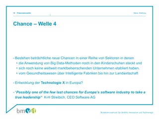 Chance – Welle 4
- Bestehen beträchtliche neue Chancen in einer Reihe von Sektoren in denen
• die Anwendung von Big Data-Methoden noch in den Kinderschuhen steckt und
• sich noch keine weltweit marktbeherrschenden Unternehmen etabliert haben.
• vom Gesundheitswesen über Intelligente Fabriken bis hin zur Landwirtschaft
- Entwicklung der Technologie X in Europa?
- “Possibly one of the few last chances for Europe‘s software industry to take a
true leadership“ K-H Streibich, CEO Software AG
Präsentationstitel Name, Abteilung18
 