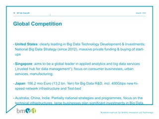 Global Competition
- United States: clearly leading in Big Data Technology Development & Investments;
National Big Data Strategy (since 2012), massive private funding & buying of start-
ups
- Singapore: aims to be a global leader in applied analytics and big data services
(„trusted hub for data management“); focus on consumer businesses, urban
services, manufacturing;
- Japan: 106.2 mio Euro (13.2 bn. Yen) for Big Data R&D, incl. 400Gbps new hi-
speed network infrastructure and Test-bed
- Australia, China, India: Partially national strategies and programmes, focus on the
technical infrastructures, large businesses plan significant investments in Big Data.
IKT der Zukunftl Mosnik, IIII/i519
 