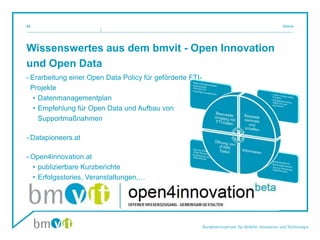 Wissenswertes aus dem bmvit - Open Innovation
und Open Data
- Erarbeitung einer Open Data Policy für geförderte FTI-
Projekte
• Datenmanagementplan
• Empfehlung für Open Data und Aufbau von
Supportmaßnahmen
- Datapioneers.at
- Open4innovation.at
• publizierbare Kurzberichte
• Erfolgsstories, Veranstaltungen,…
Mosnik23
 