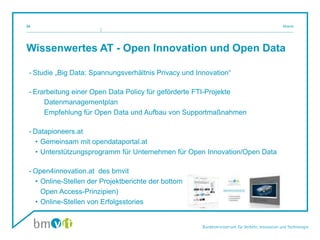 Wissenwertes AT - Open Innovation und Open Data
- Studie „Big Data: Spannungsverhältnis Privacy und Innovation“
- Erarbeitung einer Open Data Policy für geförderte FTI-Projekte
Datenmanagementplan
Empfehlung für Open Data und Aufbau von Supportmaßnahmen
- Datapioneers.at
• Gemeinsam mit opendataportal.at
• Unterstützungsprogramm für Unternehmen für Open Innovation/Open Data
- Open4innovation.at des bmvit
• Online-Stellen der Projektberichte der bottom-up-Programme des bmvit (nach
Open Access-Prinzipien)
• Online-Stellen von Erfolgsstories
Mosnik24
 