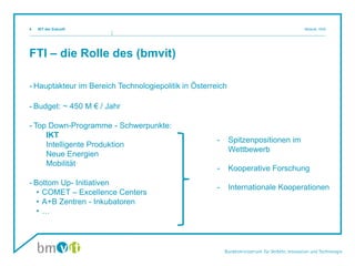 FTI – die Rolle des (bmvit)
- Hauptakteur im Bereich Technologiepolitik in Österreich
- Budget: ~ 450 M € / Jahr
- Top Down-Programme - Schwerpunkte:
IKT
Intelligente Produktion
Neue Energien
Mobilität
- Bottom Up- Initiativen
• COMET – Excellence Centers
• A+B Zentren - Inkubatoren
• …
4
- Spitzenpositionen im
Wettbewerb
- Kooperative Forschung
- Internationale Kooperationen
IKT der Zukunft Mosnik, III/i5
 