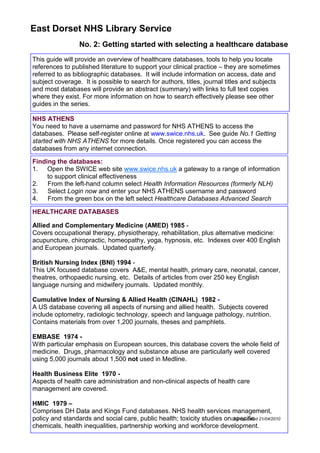 East Dorset NHS Library Service
                  No. 2: Getting started with selecting a healthcare database
This guide will provide an overview of healthcare databases, tools to help you locate
references to published literature to support your clinical practice – they are sometimes
referred to as bibliographic databases. It will include information on access, date and
subject coverage. It is possible to search for authors, titles, journal titles and subjects
and most databases will provide an abstract (summary) with links to full text copies
where they exist. For more information on how to search effectively please see other
guides in the series.

NHS ATHENS
You need to have a username and password for NHS ATHENS to access the
databases. Please self-register online at www.swice.nhs.uk. See guide No.1 Getting
started with NHS ATHENS for more details. Once registered you can access the
databases from any internet connection.

Finding the databases:
1. Open the SWICE web site www.swice.nhs.uk a gateway to a range of information
     to support clinical effectiveness
2.   From the left-hand column select Health Information Resources (formerly NLH)
3.   Select Login now and enter your NHS ATHENS username and password
4.   From the green box on the left select Healthcare Databases Advanced Search

HEALTHCARE DATABASES

Allied and Complementary Medicine (AMED) 1985 -
Covers occupational therapy, physiotherapy, rehabilitation, plus alternative medicine:
acupuncture, chiropractic, homeopathy, yoga, hypnosis, etc. Indexes over 400 English
and European journals. Updated quarterly.

British Nursing Index (BNI) 1994 -
This UK focused database covers A&E, mental health, primary care, neonatal, cancer,
theatres, orthopaedic nursing, etc. Details of articles from over 250 key English
language nursing and midwifery journals. Updated monthly.

Cumulative Index of Nursing & Allied Health (CINAHL) 1982 -
A US database covering all aspects of nursing and allied health. Subjects covered
include optometry, radiologic technology, speech and language pathology, nutrition.
Contains materials from over 1,200 journals, theses and pamphlets.

EMBASE 1974 -
With particular emphasis on European sources, this database covers the whole field of
medicine. Drugs, pharmacology and substance abuse are particularly well covered
using 5,000 journals about 1,500 not used in Medline.

Health Business Elite 1970 -
Aspects of health care administration and non-clinical aspects of health care
management are covered.

HMIC 1979 –
Comprises DH Data and Kings Fund databases. NHS health services management,
policy and standards and social care, public health; toxicity studies onLast up-dated 21/04/2010
                                                                         specific
chemicals, health inequalities, partnership working and workforce development.
 