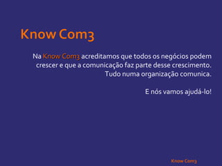 Na  Know Com3  acreditamos que todos os negócios podem crescer e que a comunicação faz parte desse crescimento. Tudo numa organização comunica. E nós vamos ajudá-lo! Know Com3 