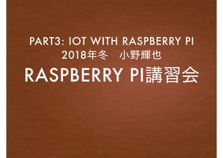RASPBERRY PI講習会
PART3: IOT WITH RASPBERRY PI
2018年冬 小野輝也
 