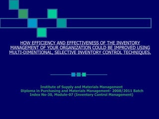 HOW EFFICIENCY AND EFFECTIVENESS OF THE INVENTORY MANAGEMENT OF YOUR ORGANIZATION COULD BE IMPROVED USING MULTI-DIMENTIONAL, SELECTIVE INVENTORY CONTROL TECHNIQUES. Institute of Supply and Materials Management Diploma in Purchasing and Materials Management- 2008/2011 Batch Index No-30, Module-07 (Inventory Control Management) 