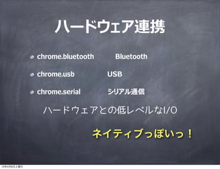 ハードウェア連携
             chrome.bluetooth    Bluetooth

             chrome.usb         USB

             chrome.serial      シリアル通信

              ハードウェアとの低レベルなI/O

                             ネイティブっぽいっ！

13年4月6日土曜日
 
