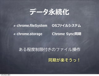 データ永続化
             chrome.fileSystem   OSファイルシステム

             chrome.storage      Chrome Sync同期



              ある程度制限付きのファイル操作

                                 同期が楽そうっ！


13年4月6日土曜日
 
