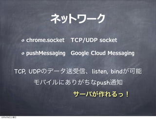 ネットワーク
             chrome.socket   TCP/UDP socket

             pushMessaging Google Cloud Messaging


        TCP, UDPのデータ送受信、listen, bindが可能
               モバイルにありがちなpush通知
                             サーバが作れるっ！


13年4月6日土曜日
 
