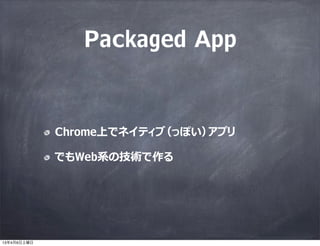 Packaged App


             Chrome上でネイティブ（っぽい）アプリ

             でもWeb系の技術で作る




13年4月6日土曜日
 