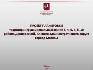 КОМИТЕТ ПО АРХИТЕКТУРЕ
И ГРАДОСТРОИТЕЛЬСТВУ
ГОРОДА МОСКВЫ

ПРОЕКТ ПЛАНИРОВКИ
территории функциональных зон № 3, 4, 6, 7, 8, 10
района Даниловский, Южного административного округа
города Москвы

Москва
2013

1

 