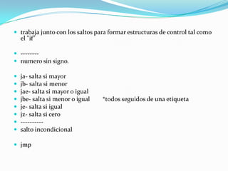  trabaja junto con los saltos para formar estructuras de control tal como
    el "if"

 --------
 numero sin signo.

   ja- salta si mayor
   jb- salta si menor
   jae- salta si mayor o igual
   jbe- salta si menor o igual   *todos seguidos de una etiqueta
   je- salta si igual
   jz- salta si cero
   ----------
   salto incondicional

 jmp
 