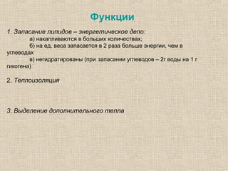 Функции
1. Запасание липидов – энергетическое депо:
а) накапливаются в больших количествах;
б) на ед. веса запасается в 2 раза больше энергии, чем в
углеводах
в) негидратированы (при запасании углеводов – 2г воды на 1 г
гикогена)
2. Теплоизоляция
3. Выделение дополнительного тепла
 