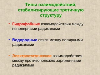 Типы взаимодействий,
стабилизирующие третичную
структуру
• Гидрофобные взаимодействия между
неполярными радикалами
• Водородные связи между полярными
радикалами
• Электростатические взаимодействия
между противоположно заряженными
радикалами
 