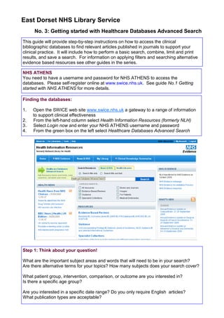 East Dorset NHS Library Service
      No. 3: Getting started with Healthcare Databases Advanced Search
This guide will provide step-by-step instructions on how to access the clinical
bibliographic databases to find relevant articles published in journals to support your
clinical practice. It will include how to perform a basic search, combine, limit and print
results, and save a search. For information on applying filters and searching alternative
evidence based resources see other guides in the series.

NHS ATHENS
You need to have a username and password for NHS ATHENS to access the
databases. Please self-register online at www.swice.nhs.uk. See guide No.1 Getting
started with NHS ATHENS for more details.

Finding the databases:

1.   Open the SWICE web site www.swice.nhs.uk a gateway to a range of information
     to support clinical effectiveness
2.   From the left-hand column select Health Information Resources (formerly NLH)
3.   Select Login now and enter your NHS ATHENS username and password
4.   From the green box on the left select Healthcare Databases Advanced Search




Step 1: Think about your question!

What are the important subject areas and words that will need to be in your search?
Are there alternative terms for your topics? How many subjects does your search cover?

What patient group, intervention, comparison, or outcome are you interested in?
Is there a specific age group?

Are you interested in a specific date range? Do you only require English articles?
What publication types are acceptable?
 