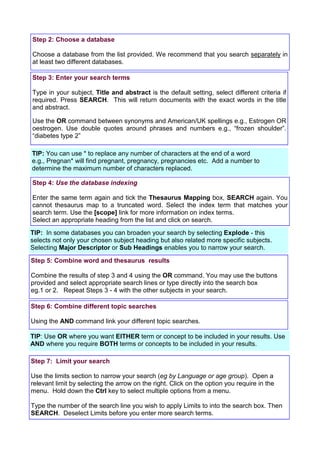 Step 2: Choose a database

Choose a database from the list provided. We recommend that you search separately in
at least two different databases.

Step 3: Enter your search terms

Type in your subject, Title and abstract is the default setting, select different criteria if
required. Press SEARCH. This will return documents with the exact words in the title
and abstract.

Use the OR command between synonyms and American/UK spellings e.g., Estrogen OR
oestrogen. Use double quotes around phrases and numbers e.g., “frozen shoulder”.
“diabetes type 2”

TIP: You can use * to replace any number of characters at the end of a word
e.g., Pregnan* will find pregnant, pregnancy, pregnancies etc. Add a number to
determine the maximum number of characters replaced.

Step 4: Use the database indexing

Enter the same term again and tick the Thesaurus Mapping box, SEARCH again. You
cannot thesaurus map to a truncated word. Select the index term that matches your
search term. Use the [scope] link for more information on index terms.
Select an appropriate heading from the list and click on search.
TIP: In some databases you can broaden your search by selecting Explode - this
selects not only your chosen subject heading but also related more specific subjects.
Selecting Major Descriptor or Sub Headings enables you to narrow your search.

Step 5: Combine word and thesaurus results

Combine the results of step 3 and 4 using the OR command. You may use the buttons
provided and select appropriate search lines or type directly into the search box
eg.1 or 2. Repeat Steps 3 - 4 with the other subjects in your search.

Step 6: Combine different topic searches

Using the AND command link your different topic searches.

TIP: Use OR where you want EITHER term or concept to be included in your results. Use
AND where you require BOTH terms or concepts to be included in your results.

Step 7: Limit your search

Use the limits section to narrow your search (eg by Language or age group). Open a
relevant limit by selecting the arrow on the right. Click on the option you require in the
menu. Hold down the Ctrl key to select multiple options from a menu.

Type the number of the search line you wish to apply Limits to into the search box. Then
SEARCH. Deselect Limits before you enter more search terms.
 