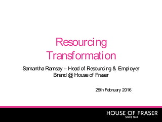 Resourcing
Transformation
SamanthaRamsay – Head of Resourcing & Employer
Brand @ Houseof Fraser
25th February 2016
 