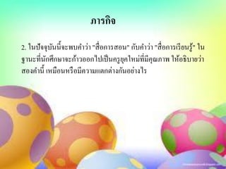 2. ในปัจจุบันนี้จะพบคาว่า "สื่อการสอน" กับคาว่า "สื่อการเรียนรู้" ใน
ฐานะที่นักศึกษาจะก้าวออกไปเป็นครูยุคใหม่ที่มีคุณภาพ ให้อธิบายว่า
สองคานี้ เหมือนหรือมีความแตกต่างกันอย่างไร
ภารกิจ
 