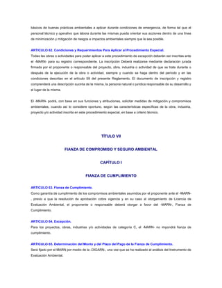 básicos de buenas prácticas ambientales a aplicar durante condiciones de emergencia, de forma tal que el
personal técnico y operativo que labora durante las mismas pueda orientar sus acciones dentro de una línea
de minimización y mitigación de riesgos e impactos ambientales siempre que le sea posible.


ARTICULO 62. Condiciones y Requerimientos Para Aplicar al Procedimiento Especial.
Todas las obras o actividades para poder aplicar a este procedimiento de excepción deberán ser inscritas ante
el -MARN- para su registro correspondiente. La inscripción Deberá realizarse mediante declaración jurada
firmada por el proponente o responsable del proyecto, obra, industria o actividad de que se trate durante o
después de la ejecución de la obra o actividad, siempre y cuando se haga dentro del período y en las
condiciones descritas en el artículo 59 del presente Reglamento. El documento de inscripción y registro
comprenderá una descripción sucinta de la misma, la persona natural o jurídica responsable de su desarrollo y
el lugar de la misma.


El -MARN- podrá, con base en sus funciones y atribuciones, solicitar medidas de mitigación y compromisos
ambientales, cuando así lo considere oportuno, según las características específicas de la obra, industria,
proyecto y/o actividad inscrita en este procedimiento especial, en base a criterio técnico.




                                                  TÍTULO VII


                        FIANZA DE COMPROMISO Y SEGURO AMBIENTAL


                                                 CAPÍTULO I


                                       FIANZA DE CUMPLIMIENTO


ARTICULO 63. Fianza de Cumplimiento.
Como garantía de cumplimiento de los compromisos ambientales asumidos por el proponente ante el -MARN-
, previo a que la resolución de aprobación cobre vigencia y en su caso al otorgamiento de Licencia de
Evaluación Ambiental, el proponente o responsable deberá otorgar a favor del -MARN-, Fianza de
Cumplimiento.


ARTICULO 64. Excepción.
Para los proyectos, obras, industrias y/o actividades de categoría C, el -MARN- no impondrá fianza de
cumplimiento.


ARTICULO 65. Determinación del Monto y del Plazo del Pago de la Fianza de Cumplimiento.
Será fijado por el MARN por medio de la -DIGARN-, una vez que se ha realizado el análisis del Instrumento de
Evaluación Ambiental.
 