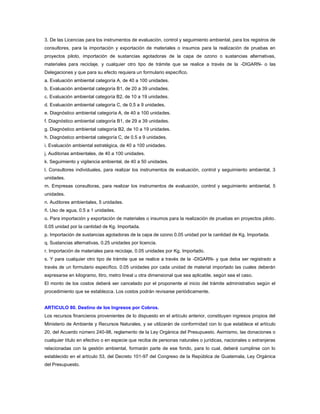 3. De las Licencias para los instrumentos de evaluación, control y seguimiento ambiental, para los registros de
consultores, para la importación y exportación de materiales o insumos para la realización de pruebas en
proyectos piloto, importación de sustancias agotadoras de la capa de ozono o sustancias alternativas,
materiales para reciclaje, y cualquier otro tipo de trámite que se realice a través de la -DIGARN- o las
Delegaciones y que para su efecto requiera un formulario específico.
a. Evaluación ambiental categoría A, de 40 a 100 unidades.
b. Evaluación ambiental categoría B1, de 20 a 39 unidades.
c. Evaluación ambiental categoría B2, de 10 a 19 unidades.
d. Evaluación ambiental categoría C, de 0.5 a 9 unidades.
e. Diagnóstico ambiental categoría A, de 40 a 100 unidades.
f. Diagnóstico ambiental categoría B1, de 29 a 39 unidades.
g. Diagnóstico ambiental categoría B2, de 10 a 19 unidades.
h. Diagnóstico ambiental categoría C, de 0.5 a 9 unidades.
i. Evaluación ambiental estratégica, de 40 a 100 unidades.
j. Auditorias ambientales, de 40 a 100 unidades.
k. Seguimiento y vigilancia ambiental, de 40 a 50 unidades.
l. Consultores individuales, para realizar los instrumentos de evaluación, control y seguimiento ambiental, 3
unidades.
m. Empresas consultoras, para realizar los instrumentos de evaluación, control y seguimiento ambiental, 5
unidades.
n. Auditores ambientales, 5 unidades.
ñ. Uso de agua, 0.5 a 1 unidades.
o. Para importación y exportación de materiales o insumos para la realización de pruebas en proyectos piloto.
0.05 unidad por la cantidad de Kg. Importada.
p. Importación de sustancias agotadoras de la capa de ozono 0.05 unidad por la cantidad de Kg. Importada.
q. Sustancias alternativas, 0.25 unidades por licencia.
r. Importación de materiales para reciclaje, 0.05 unidades por Kg. Importado.
s. Y para cualquier otro tipo de trámite que se realice a través de la -DIGARN- y que deba ser registrado a
través de un formulario específico. 0.05 unidades por cada unidad de material importado las cuales deberán
expresarse en kilogramo, litro, metro lineal u otra dimensional que sea aplicable, según sea el caso.
El monto de los costos deberá ser cancelado por el proponente al inicio del trámite administrativo según el
procedimiento que se establezca. Los costos podrán revisarse periódicamente.


ARTICULO 80. Destino de los Ingresos por Cobros.
Los recursos financieros provenientes de lo dispuesto en el artículo anterior, constituyen ingresos propios del
Ministerio de Ambiente y Recursos Naturales, y se utilizarán de conformidad con lo que establece el artículo
20, del Acuerdo número 240-98, reglamento de la Ley Orgánica del Presupuesto. Asimismo, las donaciones o
cualquier título en efectivo o en especie que reciba de personas naturales o jurídicas, nacionales o extranjeras
relacionadas con la gestión ambiental, formarán parte de ese fondo, para lo cual, deberá cumplirse con lo
establecido en el artículo 53, del Decreto 101-97 del Congreso de la República de Guatemala, Ley Orgánica
del Presupuesto.
 
