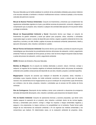 Recursos Naturales que le facilita establecer la condición de las actividades enlistadas para producir deterioro
a los recursos naturales, al ambiente o introducir modificaciones nocivas o notorias al paisaje y a los recursos
culturales del patrimonio nacional.


Manual de Buenas Prácticas Ambientales: Conjunto de lineamientos y directrices que complementan las
regulaciones ambientales vigentes en el país y que definen acciones de prevención, corrección, mitigación y/o
compensación que un proyecto, obra, industria o cualquier otra actividad debe ejecutar a fin de prevenir daños
y proteger al ambiente.


Manual de Responsabilidad Ambiental y Social: Documento técnico que integra un conjunto de
lineamientos de gestión ambiental y social que aplican para proyectos, obras, industrias o actividades
organizadas según su sector o campo de desarrollo para orientar y regular su gestión ambiental de forma más
específica y concreta y con ello, facilitar y agilizar el proceso de evaluación ambiental, planeamiento, diseño y
ejecución del proyecto, obra, industria o actividad en cuestión.


Manual Técnico de Evaluación Ambiental: Documento técnico que compila y sumariza el conjunto de guías
metodológicas que documentan los procedimientos técnicos del proceso de evaluación, control y seguimiento
ambiental. Podrá ser compilado de forma parcial, por tema o bien de forma integral incluyendo todas las fases
o partes del proceso de evaluación, control y seguimiento ambiental.


MARN: Ministerio de Ambiente y Recursos Naturales.


Medidas de Mitigación: Es el conjunto de medidas destinadas a prevenir, reducir, minimizar, corregir o
restaurar, la magnitud de los impactos negativos al ambiente identificados dentro del proceso de evaluación
ambiental como posibles consecuencias del desarrollo de una obra, industria, proyecto o actividad específica.


Megaproyecto: Conjunto de acciones que impliquen el desarrollo de proyectos, obras, industrias o
actividades cuyos impactos directos, de índole ambiental, económico, social y cultural sean de alcance
nacional. Una característica de los megaproyectos es que se constituyen de componentes cuyas dimensiones
son similares a las de obras, proyectos, industria o actividades que el proceso de EIA analiza de forma
individual.


Plan de Contingencia: Descripción de las medidas a tomar como contención a situaciones de emergencia
derivadas del desarrollo del proyecto, obra, industria o actividad y para situaciones de desastre natural.


Plan de Gestión Ambiental: Conjunto de operaciones técnicas y acciones propuestas, que tienen como
objetivo asegurar la operación de un proyecto, obra, industria o actividad, dentro de las normas legales,
técnicas y ambientales para prevenir, corregir o mitigar los impactos o riesgos ambientales negativos y
asegurar a los proponentes, la mejora continua y la compatibilidad con el ambiente. Puede formar parte
integral de los instrumentos de evaluación ambiental, a fin de organizar las medidas ambientales y los
compromisos que implican. En determinados casos, en la evaluación ambiental de proyectos, obras,
 